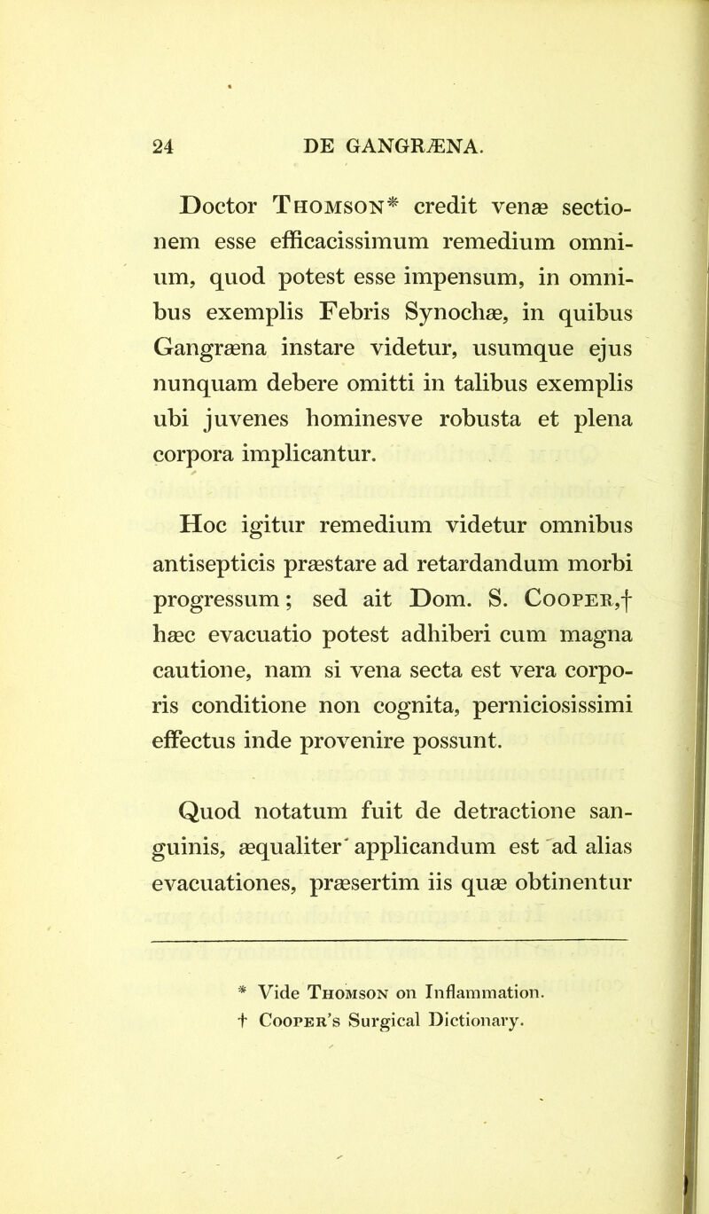 Doctor Thomson* credit venas sectio- nem esse efficacissimum remedium omni- um, quod potest esse impensum, in omni- bus exemplis Febris Synodias, in quibus Gangrasna instare videtur, usumque ejus nunquam debere omitti in talibus exemplis ubi juvenes hominesve robusta et plena corpora implicantur. Hoc igitur remedium videtur omnibus antisepticis prasstare ad retardandum morbi progressum; sed ait Dom. S. Coopee,| hasc evacuatio potest adhiberi cum magna cautione, nam si vena secta est vera corpo- ris conditione non cognita, perniciosissimi effectus inde provenire possunt. Quod notatum fuit de detractione san- guinis, aequaliter'applicandum est ad alias evacuationes, praesertim iis quae obtinentur * Vide Thomson on Inflammation. t Cooper’s Surgical Dictionary.