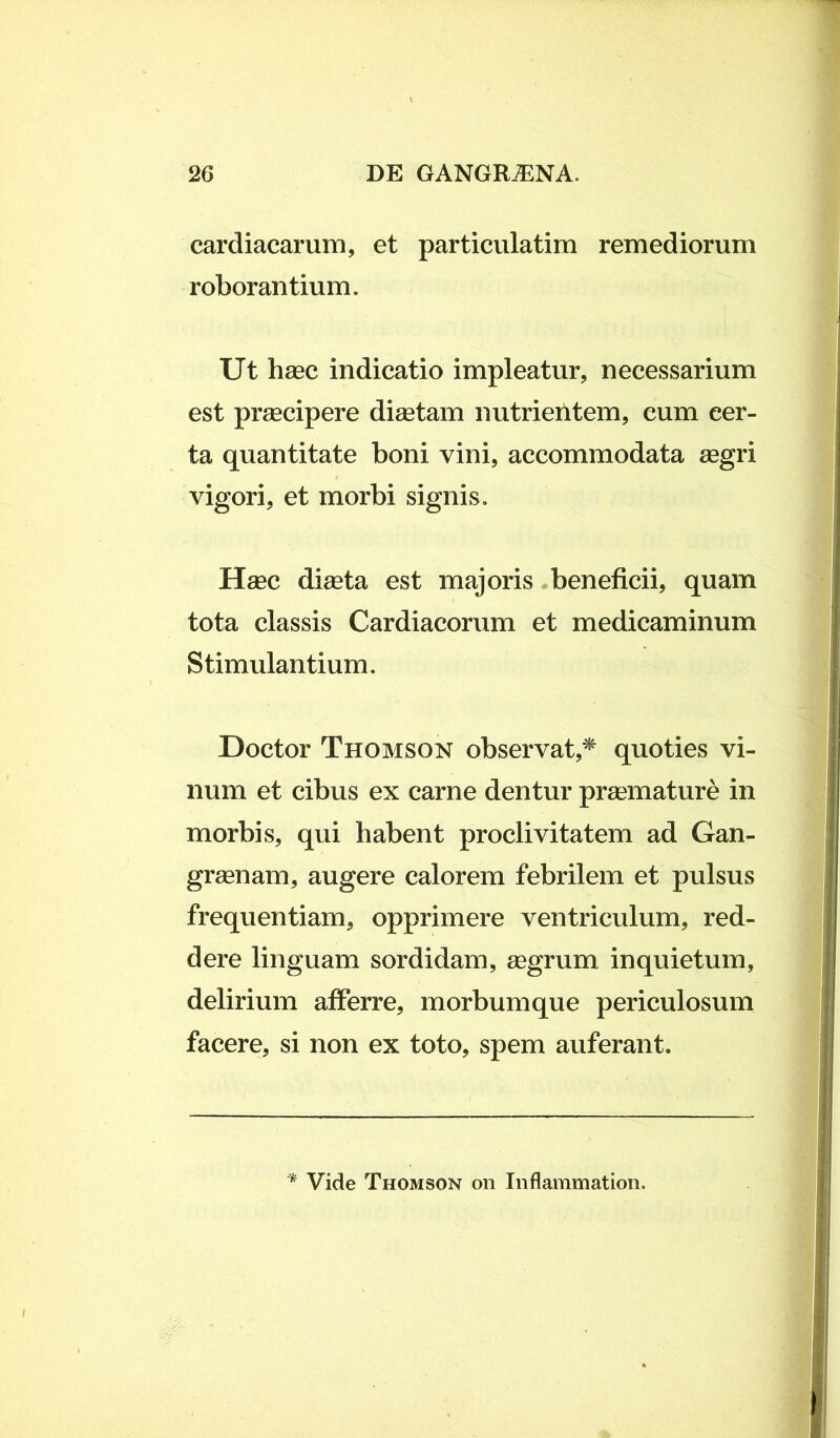 cardiacarum, et particulatim remediorum roborantium. Ut haec indicatio impleatur, necessarium est praecipere diaetam nutrieritem, cum cer- ta quantitate boni vini, accommodata aegri vigori, et morbi signis. Haec diaeta est majoris beneficii, quam tota classis Cardiacorum et medicaminum Stimulantium. Doctor Thomson observat,* quoties vi- num et cibus ex carne dentur praemature in morbis, qui habent proclivitatem ad Gan- graenam, augere calorem febrilem et pulsus frequentiam, opprimere ventriculum, red- dere linguam sordidam, aegrum inquietum, delirium afferre, morbum que periculosum facere, si non ex toto, spem auferant. * Vide Thomson on Inflammation.