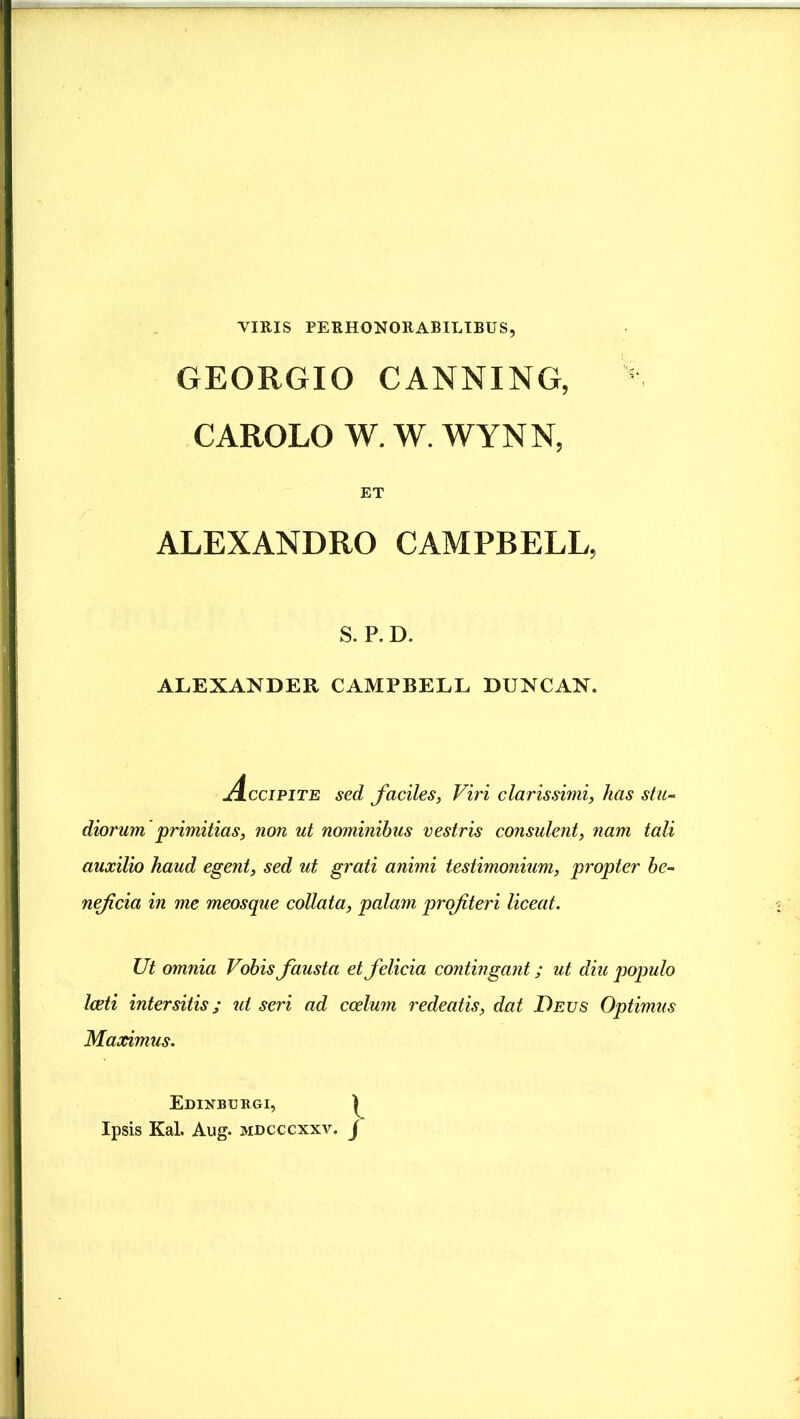 VIRIS PERHONORABILIBUS, GEORGIO CANNING, 5 CAROLO W. W. WYNN, ET ALEXANDRO CAMPBELL, S. P. D. ALEXANDER CAMPBELL DUNCAN. jicciPiTE sed faciles, Viri clarissimi, has stu- diorum primitias, non ut nominibus vestris consulent, nam tali auxilio haud egent, sed ut grati animi testimonium, propter be- neficia in me meosque collata, palam profiteri liceat. Ut omnia Vobis fausta et felicia contingant; ut diu populo Iceti intersitis; ut seri ad coelum redeatis, dat Deus Optimus Maximus. Edinburgi, Ipsis Kal. Aug. mdcccxxv. j