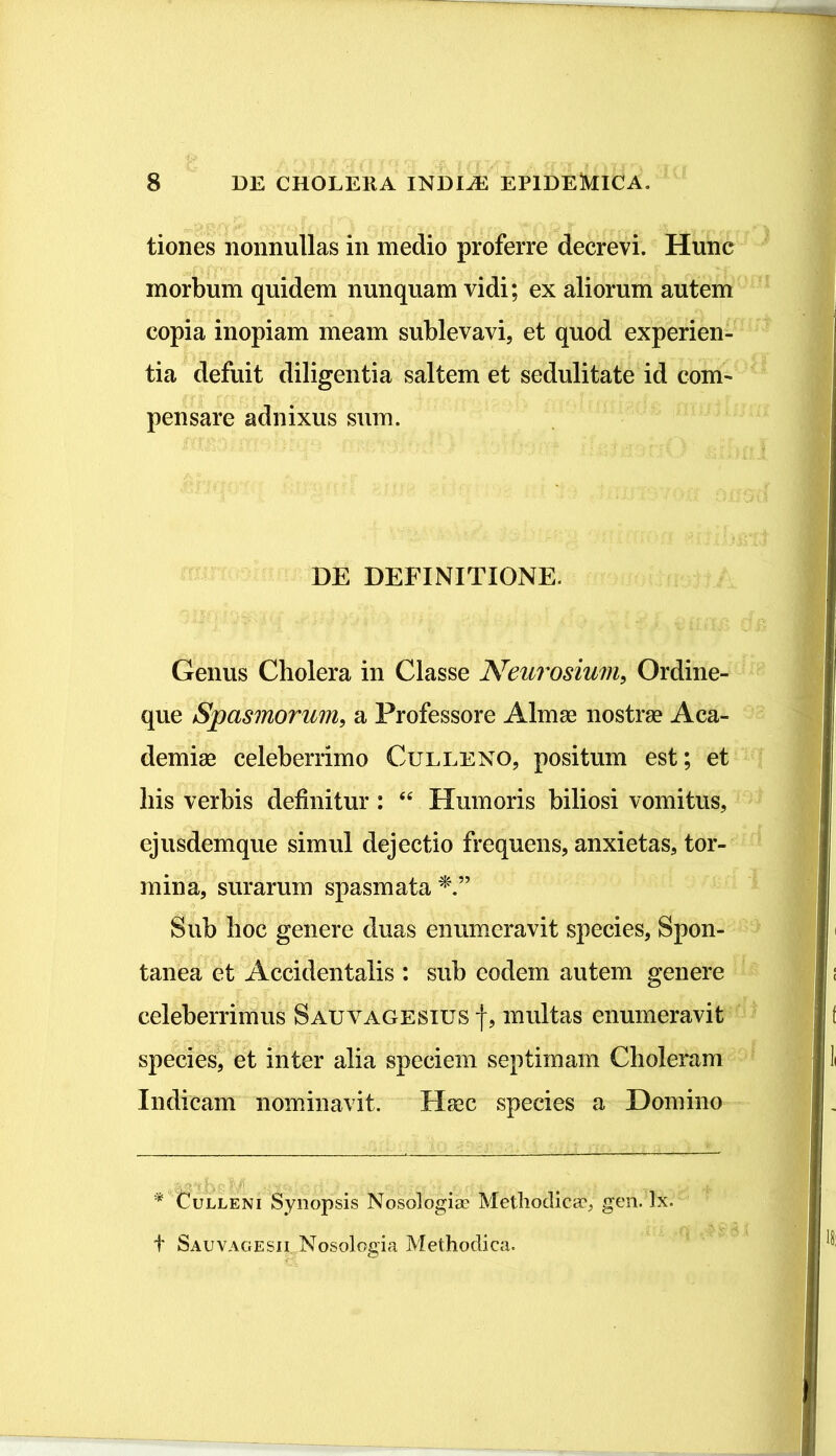 tiones nonnullas in medio proferre decrevi. Hunc morbum quidem nunquam vidi; ex aliorum autem copia inopiam meam sublevavi, et quod experien- tia defuit diligentia saltem et sedulitate id com- pensare adnixus sum. DE DEFINITIONE. Genus Cholera in Classe Neurosium, Ordine- que Spasmorum, a Professore Almae nostrae Aca- demiae celeberrimo Culleno, positum est; et his verbis definitur : “ Humoris biliosi vomitus, ejusdemque simul dejectio frequens, anxietas, tor- mina, surarum spasmata Sub hoc genere duas enumeravit species, Spon- tanea et Accidentalis : sub eodem autem genere celeberrimus Sauvagesius f, multas enumeravit species, et inter alia speciem septimam Choleram Indicam nominavit. Haec species a Domino * Culleni Synopsis Nosologise Methodica?; gen. Tx. t Sauvagesii Nosologia Methodica.