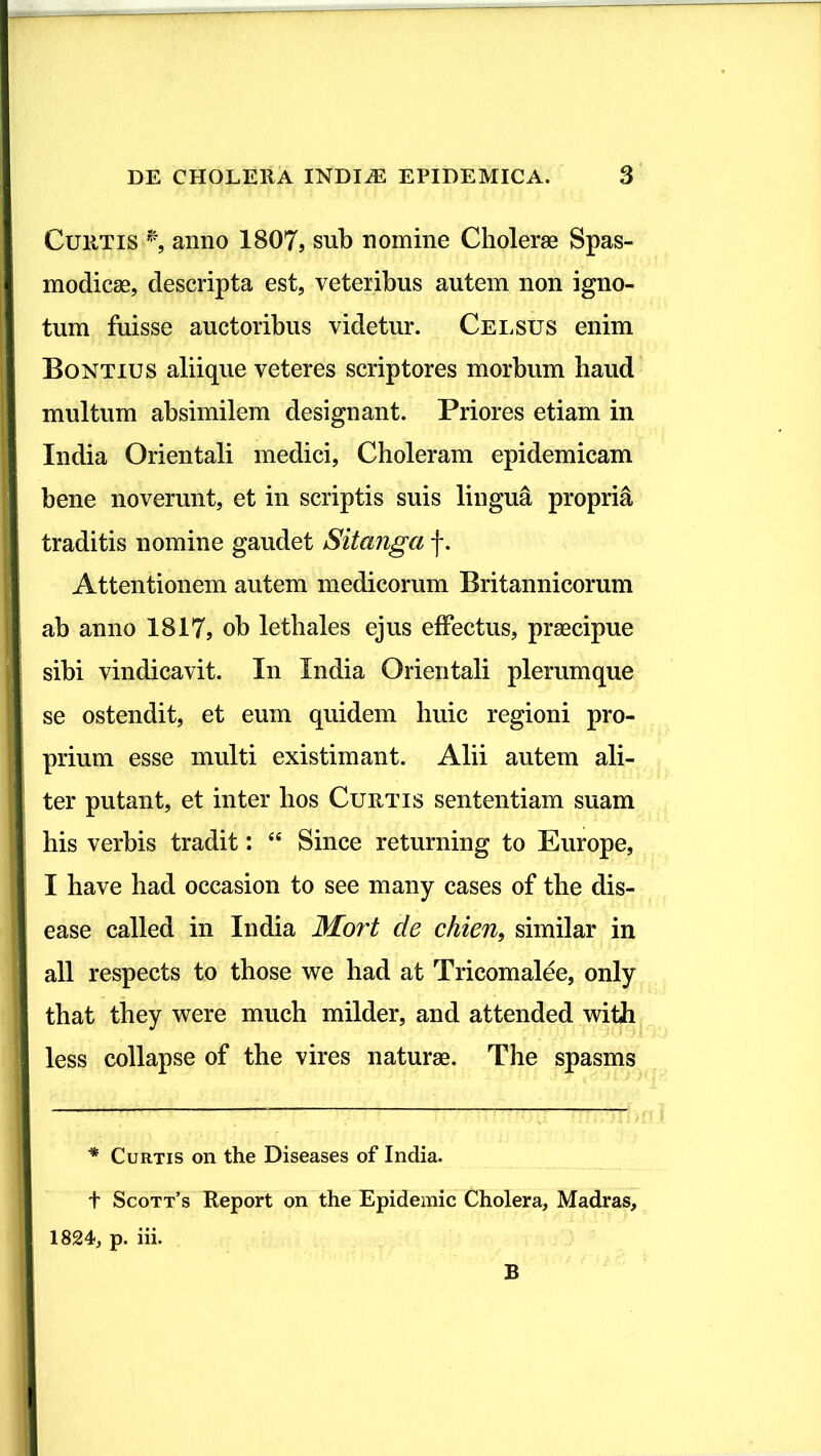 Curtis *, anno 1807, sub nomine Cholerae Spas- modicae, descripta est, veteribus autem non igno- tum fuisse auctoribus videtur. Celsus enim Bontius aliique veteres scriptores morbum haud multum absimilem designant. Priores etiam in India Orientali medici, Choleram epidemicam bene noverunt, et in scriptis suis lingua propria traditis nomine gaudet Sitanga f. Attentionem autem medicorum Britannicorum ab anno 1817, ob letbales ejus effectus, praecipue sibi vindicavit. In India Orientali plerumque se ostendit, et eum quidem huic regioni pro- prium esse multi existimant. Alii autem ali- ter putant, et inter hos Curtis sententiam suam his verbis tradit: “ Since returning to Europe, I have had occasion to see many cases of the dis- ease called in India Mort de chien9 similar in ali respects to those we had at Tricomalee, only that they were much milder, and attended with less collapse of the vires naturae. The spasms * Curtis on the Diseases of India, t Scott’s Report on the Epidemic Cholera, Madras, 1824, p. iii. B