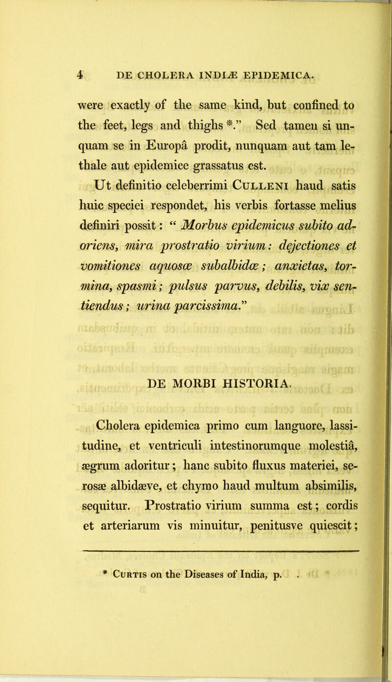 were exactly of the same kind, but confined to the feet, legs and thighs Sed tamen si un- quam se in Europa prodit, nunquam aut tam le- thale aut epidemice grassatus est. Ut definitio celeberrimi Culleni haud satis huic speciei respondet, his verbis fortasse melius definiri possit: “ Morbus epidemicus subito ad- oriens, mira prostratio virium: dejectiones et vomitiones aquosae subalbidae; anxietas, tor- mina, spasmi; pulsus parvus, debilis, vix sen- tiendus ; urina parcissima DE MORBI HISTORIA» Cholera epidemica primo cum languore, lassi- tudine, et ventriculi intestinorumque molestia, aegrum adoritur; hanc subito fluxus materiei, se- rosae albidae ve, et chymo haud multum absimilis, sequitur. Prostratio virium summa est; cordis et arteriarum vis minuitur, penitusve quiescit; * Curtis on the Diseases of India, p.