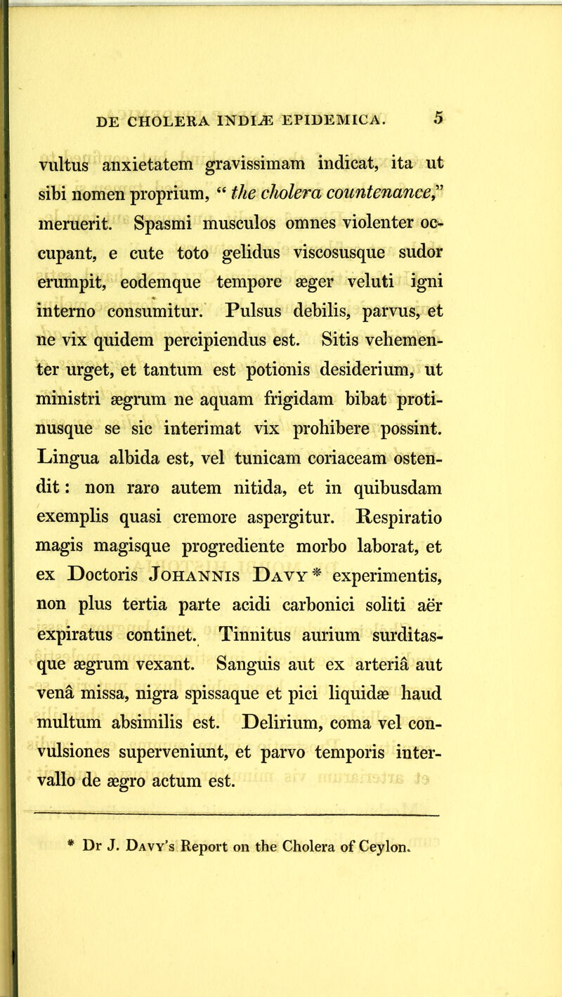 vultus anxietatem gravissimam indicat, ita ut sibi nomen proprium, “ the cholera countenance ” meruerit. Spasmi musculos omnes violenter oc- cupant, e cute toto gelidus viscosusque sudor erumpit, eodemque tempore seger veluti igni interno consumitur. Pulsus debilis, parvus, et ne vix quidem percipiendus est. Sitis vehemen- ter urget, et tantum est potionis desiderium, ut ministri aegrum ne aquam frigidam bibat proti- nusque se sic interimat vix prohibere possint. Lingua albida est, vel tunicam coriaceam osten- dit : non raro autem nitida, et in quibusdam exemplis quasi cremore aspergitur. Respiratio magis magisque progrediente morbo laborat, et ex Doctoris Johannis Davy* experimentis, non plus tertia parte acidi carbonici soliti aer expiratus continet. Tinnitus aurium surditas- que aegrum vexant. Sanguis aut ex arteria aut vena missa, nigra spissaque et pici liquidae haud multum absimilis est. Delirium, coma vel con- vulsiones superveniunt, et parvo temporis inter- vallo de aegro actum est.