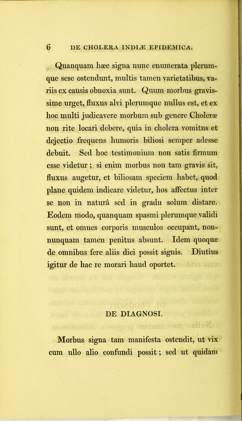 Quanquam haec signa nunc enumerata plerum- que sese ostendunt, multis tamen varietatibus, va- riis ex causis obnoxia sunt. Quum morbus gravis- sime urget, fluxus alvi plerumque nullus est, et ex hoc multi judicavere morbum sub genere Cholerae non rite locari debere, quia in cholera vomitus et dejectio frequens humoris biliosi semper adesse debuit. Sed hoc testimonium non satis firmum esse videtur ; si enim morbus non tam gravis sit, fluxus augetur, et biliosam speciem habet, quod plane quidem indicare videtur, hos affectus inter se non in natura sed in gradu solum distare. Eodem modo, quanquam spasmi plerumque validi sunt, et omnes corporis musculos occupant, non- nunquam tamen penitus absunt. Idem quoque de omnibus fere aliis dici possit signis. Diutius igitur de hac re morari haud oportet. DE DIAGNOSI. Morbus signa tam manifesta ostendit, ut vix cum ullo alio confundi possit; sed ut quidam