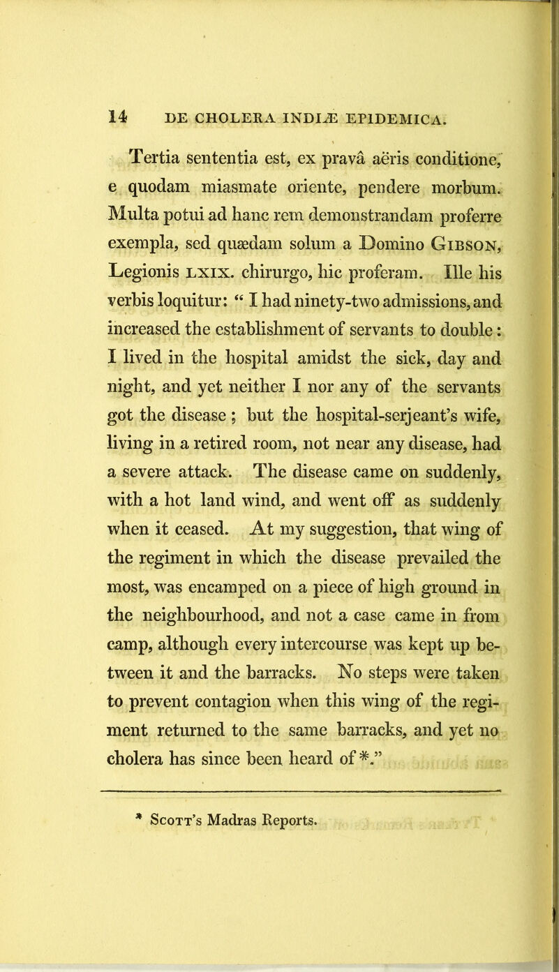 Tertia sententia est, ex prava aeris conditione, e quodam miasmate oriente, pendere morbum. Multa potui ad hanc rem demonstrandam proferre exempla, sed quaedam solum a Domino Gibson, Legionis lxix. chirurgo, hic proferam. Ille his verbis loquitur: “ I had ninety-two admissions, and increased the establishment of servants to double: I lived in the liospital amidst the sick, day and night, and yet neither I nor any of the servants got the disease ; but the hospital-serjeanfs wife, living in a retired room, not near any disease, had a severe attack. The disease came on suddenly, with a hot land wind, and went off as suddenly when it ceased. At my suggestion, that wing of the regiment in which the disease prevailed the most, was encamped on a piece of high ground in the neighbourhood, and not a case came in from camp, although every intercourse was kept up be- tween it and the barracks. No steps were taken to prevent contagion when this wing of the regi- ment returned to the same barracks, and yet no cholera has since been heard of * Scott’s Madras Reports.