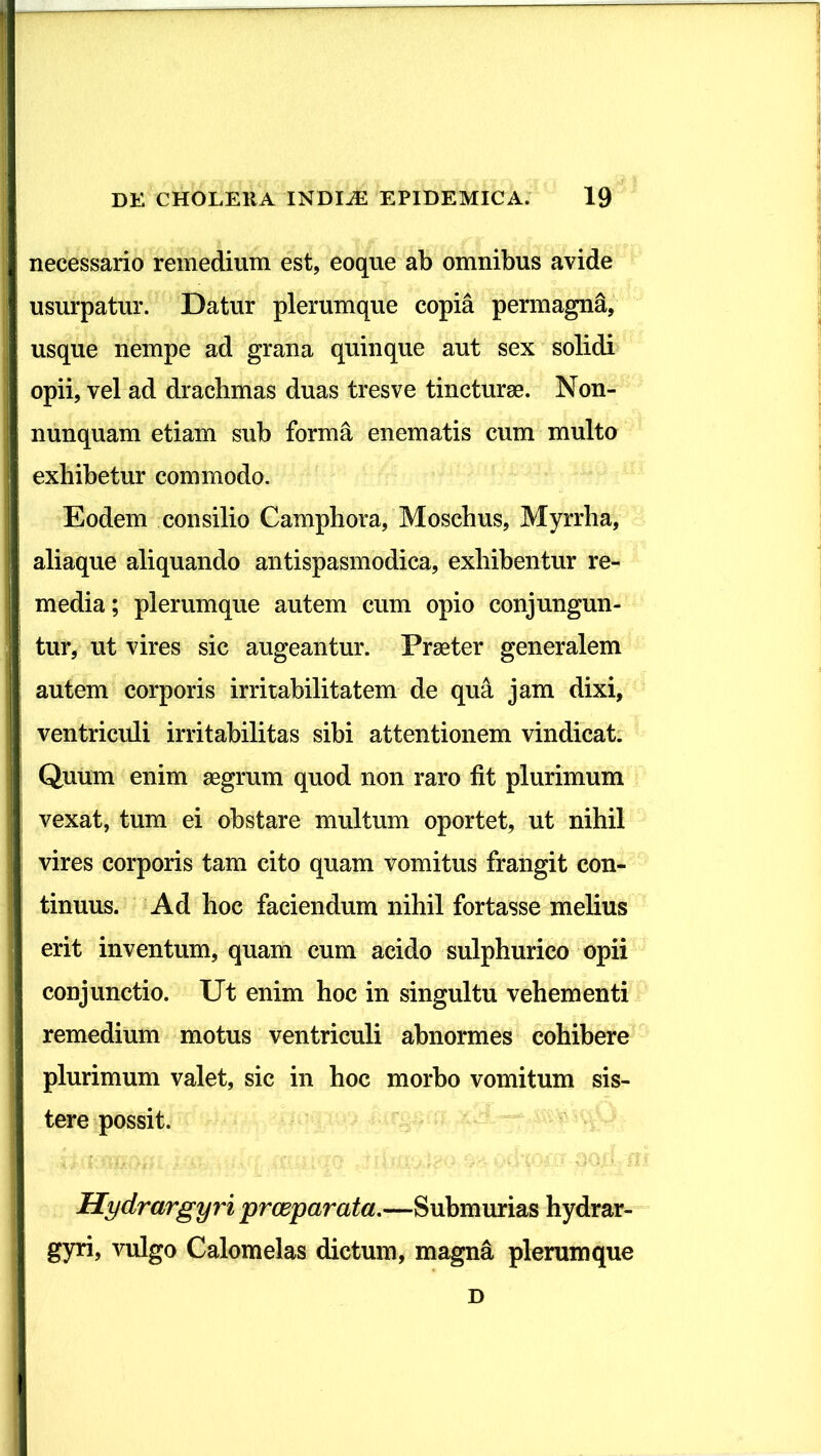 necessario remedium est, eoque ab omnibus avide usurpatur. Datur plerumque copia permagna, usque nempe ad grana quinque aut sex solidi opii, vel ad drachmas duas tres ve tincturae. Non- nunquam etiam sub forma enematis cum multo exhibetur commodo. Eodem consilio Camphora, Moschus, Myrrha, aliaque aliquando antispasmodica, exhibentur re- media ; plerumque autem cum opio conjungun- tur, ut vires sic augeantur. Praeter generalem autem corporis irritabilitatem de qua jam dixi, ventriculi irritabilitas sibi attentionem vindicat. Quum enim aegrum quod non raro fit plurimum vexat, tum ei obstare multum oportet, ut nihil vires corporis tam cito quam vomitus frangit con- tinuus. Ad hoc faciendum nihil fortasse melius erit inventum, quam cum acido sulphurico opii conjunctio. Ut enim hoc in singultu vehementi remedium motus ventriculi abnormes cohibere plurimum valet, sic in hoc morbo vomitum sis- tere possit. Hydrargyri prceparata.—Submurias hydrar- gyri, vulgo Calomelas dictum, magna plerumque D