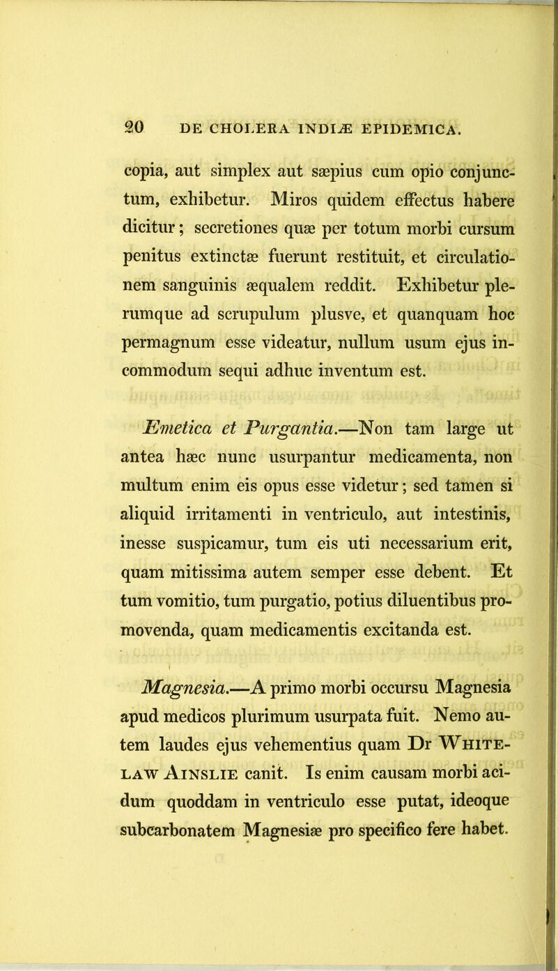 copia, aut simplex aut saepius cum opio conjunc- tum, exhibetur. Miros quidem effectus habere dicitur; secretiones quae per totum morbi cursum penitus extinctae fuerunt restituit, et circulatio- nem sanguinis aequalem reddit. Exhibetur ple- rumque ad scrupulum plus ve, et quanquam hoc permagnum esse videatur, nullum usum ejus in- commodum sequi adhuc inventum est. Emetica et Purgantia.—Non tam large ut antea haec nunc usurpantur medicamenta, non multum enim eis opus esse videtur; sed tamen si aliquid irritamenti in ventriculo, aut intestinis, inesse suspicamur, tum eis uti necessarium erit, quam mitissima autem semper esse debent. Et tum vomitio, tum purgatio, potius diluentibus pro- movenda, quam medicamentis excitanda est. Magnesia.—A primo morbi occursu Magnesia apud medicos plurimum usurpata fuit. Nemo au- tem laudes ejus vehementius quam Dr White- law Ainslie canit. Is enim causam morbi aci- dum quoddam in ventriculo esse putat, ideoque subcarbonatem Magnesiae pro specifico fere habet.