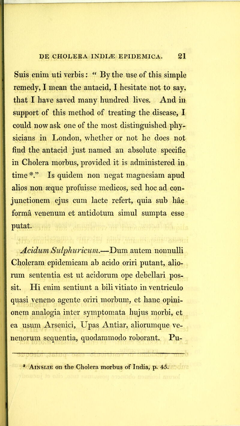 Suis enim uti verbis: “ By the use of this simple remedy, I mean the antacid, I hesitate not to say. that I have saved many hundred lives. And in support of this method of treating the disease, I could now ask one of the most distinguished phy- sicians in London, whether or not he does not find the antacid just named an absolute specific in Cholera morbus, provided it is administered in time Is quidem non negat magnesiam apud alios non asque profuisse medicos, sed hoc ad con- junctionem ejus cum lacte refert, quia sub hae forma venenum et antidotum simul sumpta esse putat. Acidum Sulphuricum.—Dum autem nonnulli Choleram epidemicam ah acido oriri putant, alio- rum sententia est ut acidorum ope debellari pos- sit. Hi enim sentiunt a hili vitiato in ventriculo quasi veneno agente oriri morbum, et hanc opini- onem analogia inter symptomata hujus morbi, et ea usum Arsenici, Upas Antiar, aliorum que ve- nenorum sequentia, quodammodo roborant. Pu- f Ainslie on the Cholera morbus of India, p. 4*5.