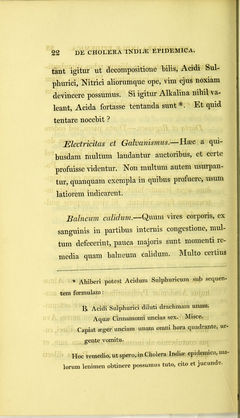 tant igitur ut decompositione bilis, Acidi Sul- phurici, Nitrici aliornmque ope, vim ejus noxiam devincere possumus. Si igitur Alkalina nihil va- leant. Acida fortasse tentanda sunt *. Et quid tentare nocebit ? Electricitas et Galvanismus.—Haec a qui- busdam multum laudantur auctoribus, et certe profuisse videntur. Non multum autem usurpan- tur, quanquam exempla in quibus profuere, usum latiorem indicarent. Balneum calidum.—Quum vires corporis, ex sanguinis in partibus internis congestione, mul- tum defecerint, pauca majoris sunt momenti re- media quam balneum calidum. Multo certius * Ahiberi potest Acidum Sulphuricum sub sequen- tem formulam: Acidi Sulphurici diluti drachmam unam. Aquae Cinnamomi uncias sex. Misce. Capiat aeger unciam unam omni hora quadrante, ur- gente vomitu. Hoc remedio, ut spero, in Cholera Indiae epidemica, ma- lorum lenimen obtinere possumus tuto, cito et jucunde.