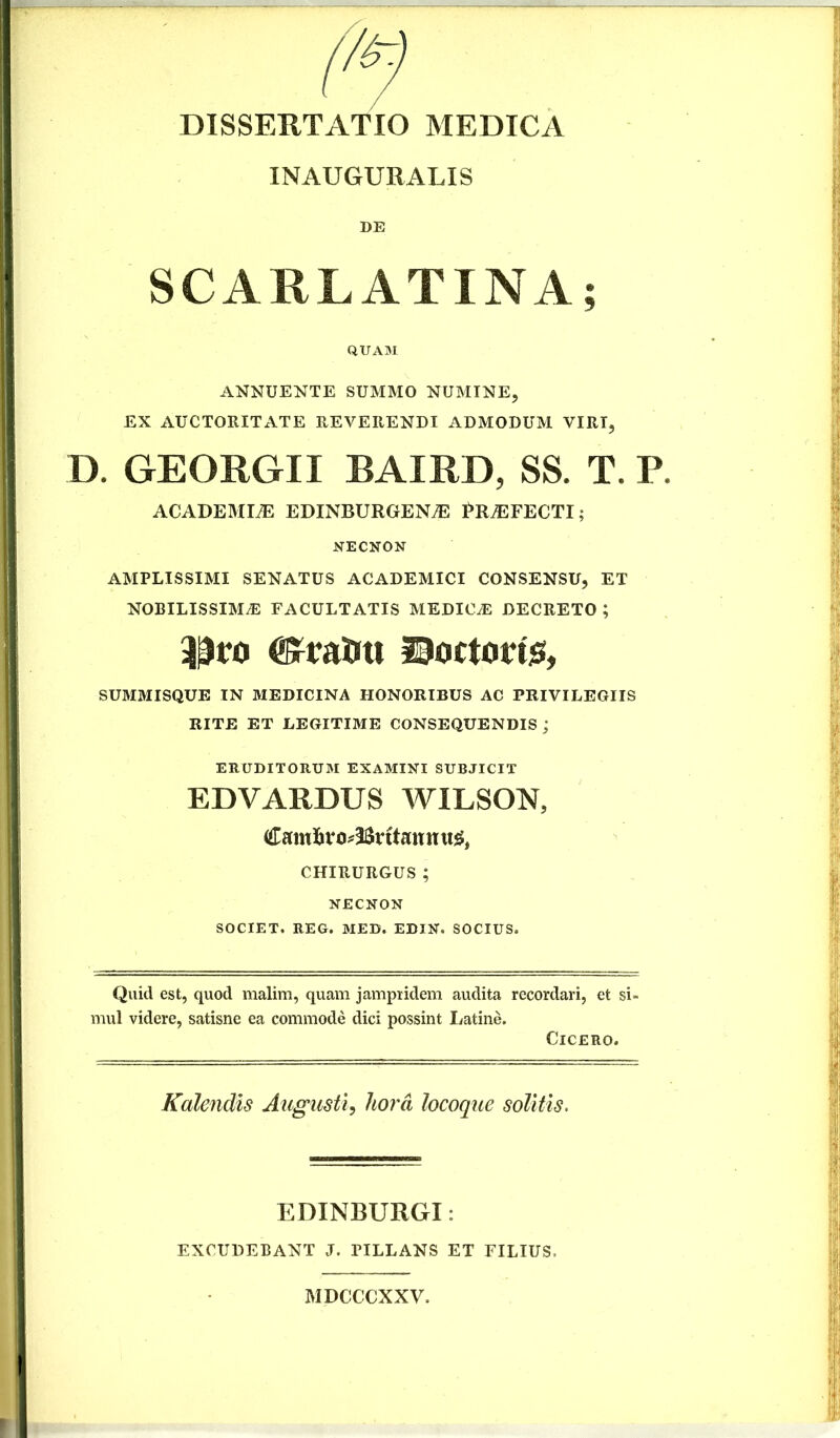 INAUGURALIS DE SCARLATINA; QUAM ANNUENTE SUMMO NUMINE, EX AUCTORITATE REVERENDI ADMODUM VIRI, D. GEORGII BAIRD, SS. T. P. ACADEMIA EDINBURGEN^ PROFECTI; NECNON AMPLISSIMI SENATUS ACADEMICI CONSENSU, ET NOBILISSIMA FACULTATIS MEDICA DECRETO ; ^raUtt ©octotri^, SUMMISQUE IN MEDICINA HONORIBUS AC PRIVILEGIIS RITE ET LEGITIME CONSEQUENDIS j ERUDITORUM EXAMINI SUBJICIT EDVARDUS WILSON, Camli Br itan n CHIRURGUS; NECNON SOCIET. REG. MED. EDIN. SOCIUS. Quid est, quod malim, quam jampiidem audita recordari, et si- mul videre, satisne ea commode dici possint Latine. Cicero. Kalendls Augusti, hora locoque solitis. EDINBURGI: EXCUDEBANT J. PILLANS ET FILIUS. MDCCCXXV.