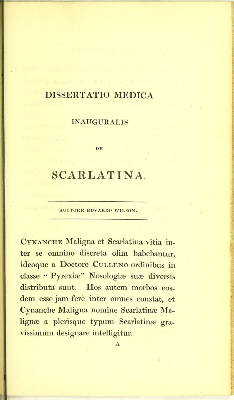 INAUGURALIS DE SCARLATINA. AUCTORE EDVARDO WILSON. Cynanche Maligna et Scarlatina vitia in- ter se omnino discreta olim habebantur, ideoque a Doctore Culleno ordinibus in classe Pyrexige” Nosologi^ suge diversis distributa sunt. Hos autem morbos eos- dem esse jam fere inter omnes constat, et Cynanche Maligna nomine Scarlatinge Ma- lignge a plerisque typum Scarlatinge gra- vissimum designare intelligitur. A