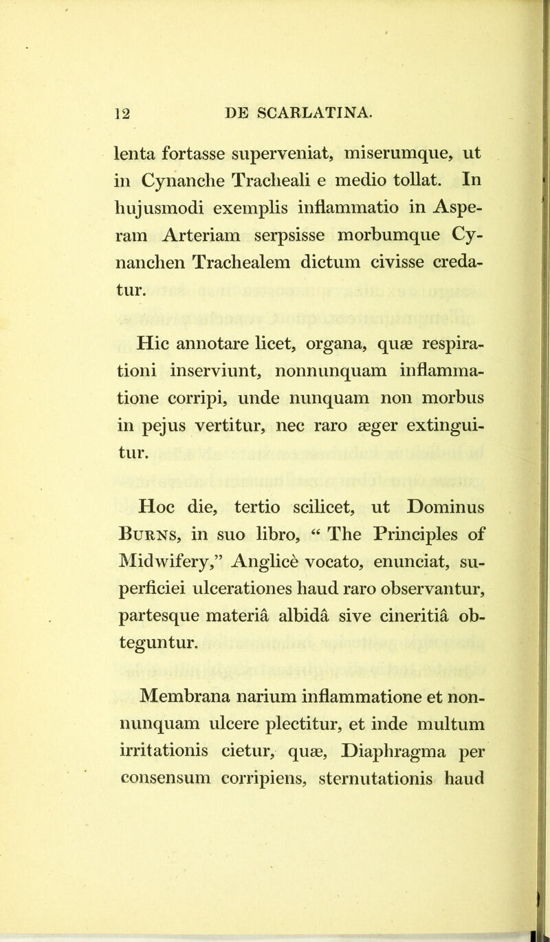 lenta fortasse superveniat, miserumque, ut in Cynanche Tracheali e medio tollat. In hujusmodi exemplis inflammatio in Aspe- ram Arteriam serpsisse morbumque Cy- nanchen Trachealem dictum civisse creda- tur. Hic annotare licet, organa, quse respira- tioni inserviunt, nonnunquam inflamma- tione corripi, unde nunquam non morbus in pejus vertitur, nec raro aeger extingui- tur. Hoc die, tertio scilicet, ut Dominus Burns, in suo libro, The Principies of Midwifery,” Angiice vocato, enunciat, su- perficiei ulcerationes haud raro observantur, partesque materia albida sive cineritia ob- teguntur. Membrana narium inflammatione et non- nunquam vdcere plectitur, et inde multum irritationis cietur, quee. Diaphragma per consensum corripiens, sternutationis haud