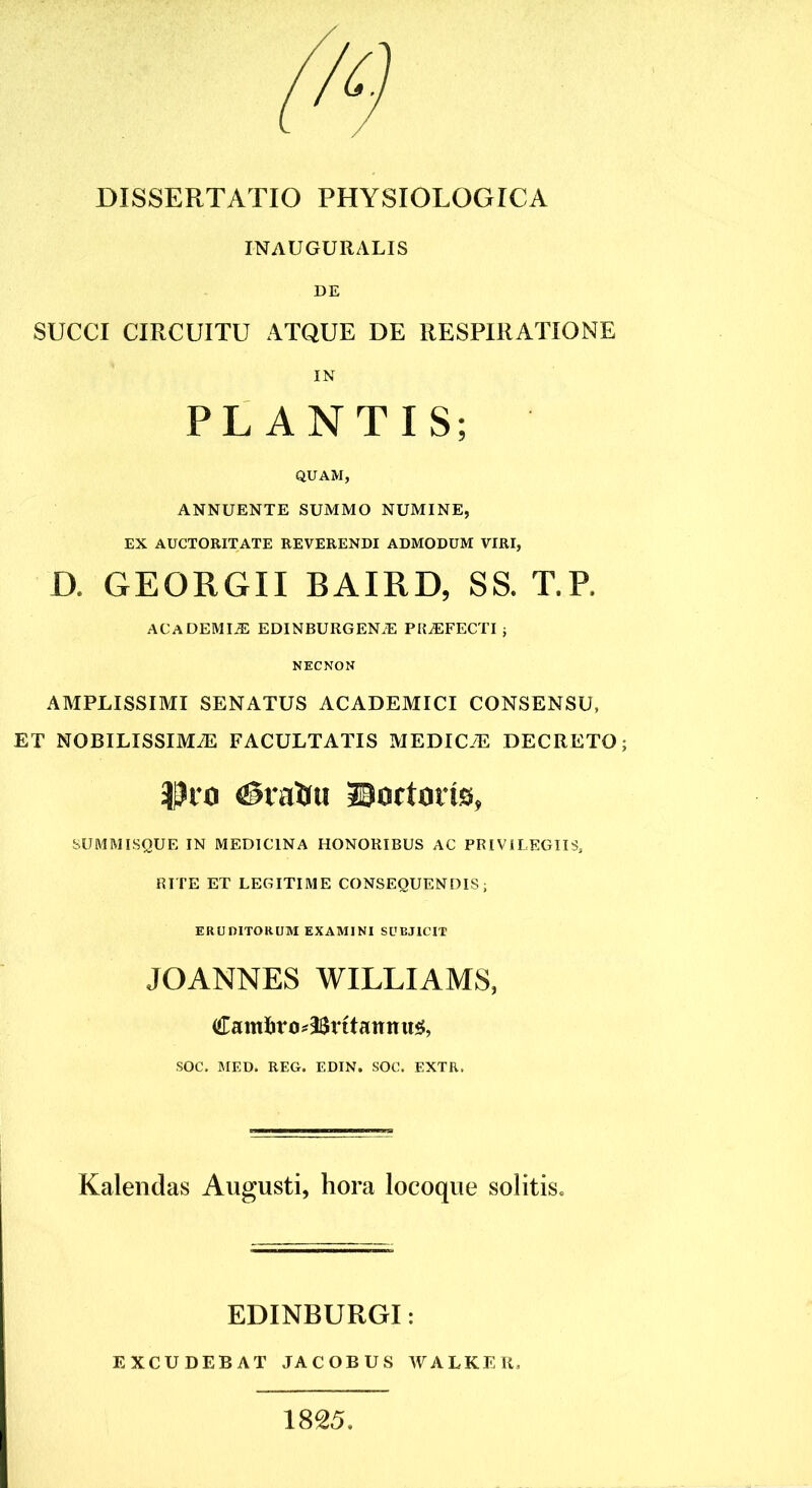 INAUGURALIS DE SUCCI CIRCUITU ATQUE DE RESPIRATIONE IN PLANTIS; QUAM, ANNUENTE SUMMO NUMINE, EX AUCTORITATE REVERENDI ADMODUM VIRI, D. GEORGII BAIRD, SS. T.R ACADEMIiE EDINBURGENiE PRAEFECTI ; NECNON AMPLISSIMI SENATUS ACADEMICI CONSENSU, ET NOBILISSIMiE FACULTATIS MEDICiE DECRETO; Dio (Siatfu Doctoris, SUMMISQUE IN MEDICINA HONORIBUS AC PRIVILEGIIS, RITE ET LEGITIME CONSEQUENDIS; ERUDITORUM EXAMINI SUBJICIT JOANNES WILLIAMS, <£ami)rtM2Sritanmt$, SOC. MED. REG. EDIN. SOC. EXTR, Kalendas Augusti, hora locoque solitis. EDINBURGI: EXCUDEBAT JACOBUS WALKER, 1825