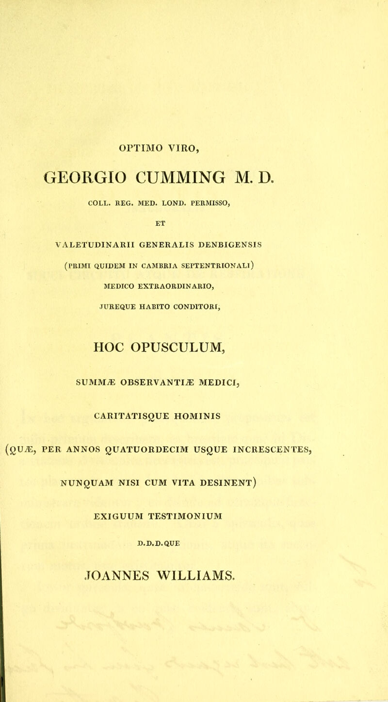 OPTIMO VIRO GEORGIO CUMMING M. D. COLL. REG. MED. LOND. PERMISSO, ET VALETUDINARII GENERALIS DENBIGENSIS (primi quidem in cambria septentrionali) MEDICO EXTRAORDINARIO, JUREQUE HABITO CONDITORI, HOC OPUSCULUM, SUMM® OBSERVANTI-® MEDICI, CARITATISQUE HOMINIS U®, PER ANNOS QUATUORDECIM USQUE INCRESCENTES, NUNQUAM NISI CUM VITA DESINENT) EXIGUUM TESTIMONIUM D.D.D.QUE JOANNES WILLIAMS.