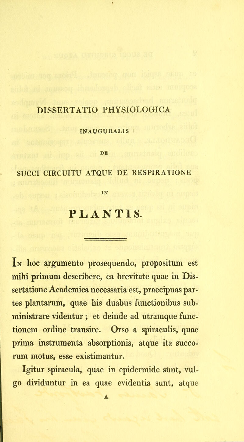 INAUGURALIS DE SUCCI CIRCUITU ATQUE DE RESPIRATIONE IN PLANTIS. In hoc argumento prosequendo, propositum est mihi primum describere, ea brevitate quae in Dis- sertatione Academica necessaria est, praecipuas par- tes plantarum, quae his duabus functionibus sub- ministrare videntur; et deinde ad utramque func- tionem ordine transire. Orso a spiraculis, quae prima instrumenta absorptionis, atque ita succo- rum motus, esse existimantur. Igitur spiracula, quae in epidermide sunt, vul- go dividuntur in ea quae evidentia sunt, atque A