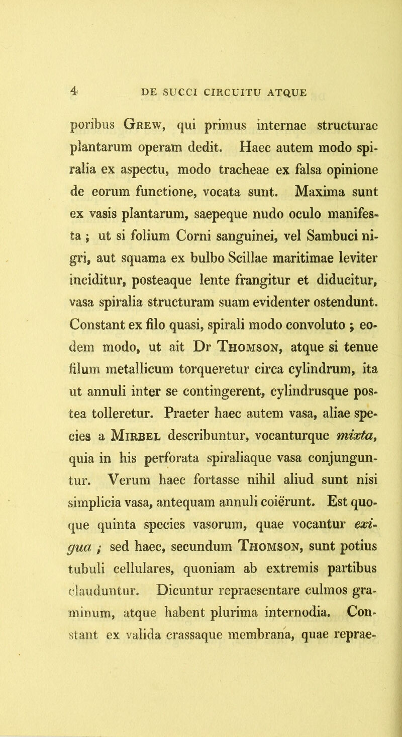 poribus Grew, qui primus internae structurae plantarum operam dedit. Haec autem modo spi- ralia ex aspectu, modo tracheae ex falsa opinione de eorum functione, vocata sunt. Maxima sunt ex vasis plantarum, saepeque nudo oculo manifes- ta ; ut si folium Corni sanguinei, vel Sambuci ni- gri, aut squama ex bulbo Scillae maritimae leviter inciditur, posteaque lente frangitur et diducitur, vasa spiralia structuram suam evidenter ostendunt. Constant ex filo quasi, spirali modo convoluto ; eo- dem modo, ut ait Dr Thomson, atque si tenue filum metallicum torqueretur circa cylindrum, ita ut annuli inter se contingerent, cylindrusque pos- tea tolleretur. Praeter haec autem vasa, aliae spe- cies a Mirbel describuntur, vocanturque mixta, quia in his perforata spiraliaque vasa conjungun- tur. Verum haec fortasse nihil aliud sunt nisi simplicia vasa, antequam annuli coierunt. Est quo- que quinta species vasorum, quae vocantur exi- gua ; sed haec, secundum Thomson, sunt potius tubuli cellulares, quoniam ab extremis partibus clauduntur. Dicuntur repraesentare culmos gra- minum, atque habent plurima internodia. Con- stant ex valida crassaque membrana, quae reprae-