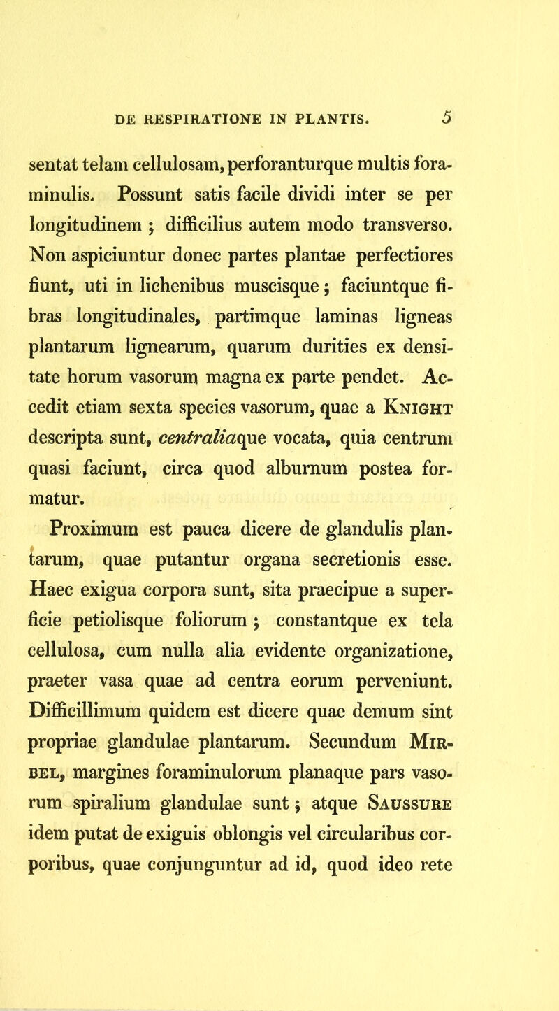 sentat telam cellulosam, perforanturque multis fora- minulis. Possunt satis facile dividi inter se per longitudinem ; difficilius autem modo transverso. Non aspiciuntur donec partes plantae perfectiores fiunt, uti in lichenibus muscisque; faciuntque fi- bras longitudinales, partimque laminas ligneas plantarum lignearum, quarum durities ex densi- tate horum vasorum magna ex parte pendet. Ac- cedit etiam sexta species vasorum, quae a Knight descripta sunt, centraliaopxe vocata, quia centrum quasi faciunt, circa quod alburnum postea for- matur. Proximum est pauca dicere de glandulis plan- tarum, quae putantur organa secretionis esse. Haec exigua corpora sunt, sita praecipue a super- ficie petiolisque foliorum ; constantque ex tela cellulosa, cum nulla alia evidente organizatione, praeter vasa quae ad centra eorum perveniunt. Difficillimum quidem est dicere quae demum sint propriae glandulae plantarum. Secundum Mir» bel, margines foraminulorum planaque pars vaso- rum spiralium glandulae sunt; atque Saussure idem putat de exiguis oblongis vel circularibus cor- poribus, quae conjunguntur ad id, quod ideo rete