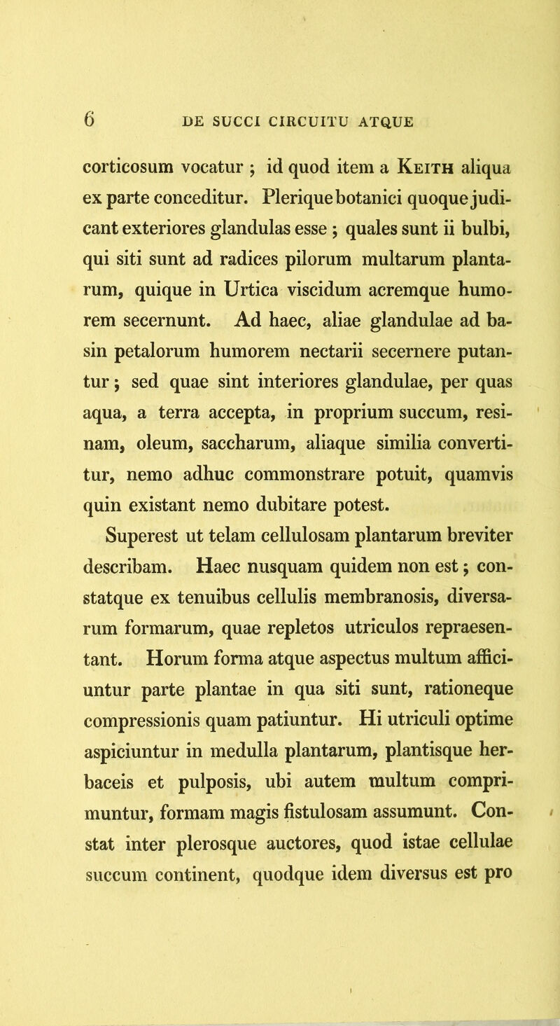 corticosum vocatur ; id quod item a Keith aliqua ex parte conceditur. Plerique botanici quoque judi- cant exteriores glandulas esse ; quales sunt ii bulbi, qui siti sunt ad radices pilorum multarum planta- rum, quique in Urtica viscidum acremque humo- rem secernunt. Ad haec, aliae glandulae ad ba- sin petalorum humorem nectarii secernere putan- tur ; sed quae sint interiores glandulae, per quas aqua, a terra accepta, in proprium succum, resi- nam, oleum, saccharum, aliaque similia converti- tur, nemo adhuc commonstrare potuit, quamvis quin existant nemo dubitare potest. Superest ut telam cellulosam plantarum breviter describam. Haec nusquam quidem non est; con- statque ex tenuibus cellulis membranosis, diversa- rum formarum, quae repletos utriculos repraesen- tant. Horum forma atque aspectus multum affici- untur parte plantae in qua siti sunt, rationeque compressionis quam patiuntur. Hi utriculi optime aspiciuntur in medulla plantarum, plantisque her- baceis et pulposis, ubi autem multum compri- muntur, formam magis fistulosam assumunt. Con- stat inter plerosque auctores, quod istae cellulae succum continent, quodque idem diversus est pro
