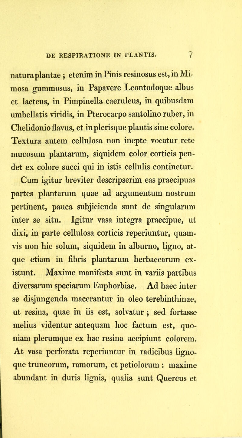 natura plantae; etenim in Pinis resinosus est, in Mi- mosa gummosus, in Papavere Leontodoque albus et lacteus, in Pimpinella caeruleus, in quibusdam umbellatis viridis, in Pterocarpo santolino ruber, in Chelidonio flavus, et inplerisque plantis sine colore. Textura autem cellulosa non inepte vocatur rete mucosum plantarum, siquidem color corticis pen- det ex colore succi qui in istis cellulis continetur. Cum igitur breviter descripserim eas praecipuas partes plantarum quae ad argumentum nostrum pertinent, pauca subjicienda sunt de singularum inter se situ. Igitur vasa integra praecipue, ut dixi, in parte cellulosa corticis reperiuntur, quam- vis non hic solum, siquidem in alburno, ligno, at- que etiam in fibris plantarum herbacearum ex- istunt. Maxime manifesta sunt in variis partibus diversarum speciarum Euphorbiae. Ad haec inter se disjungenda macerantur in oleo terebinthinae, ut resina, quae in iis est, solvatur ; sed fortasse melius videntur antequam hoc factum est, quo- niam plerumque ex hac resina accipiunt colorem. At vasa perforata reperiuntur in radicibus ligno- que truncorum, ramorum, et petiolorum : maxime abundant in duris lignis, qualia sunt Quercus et
