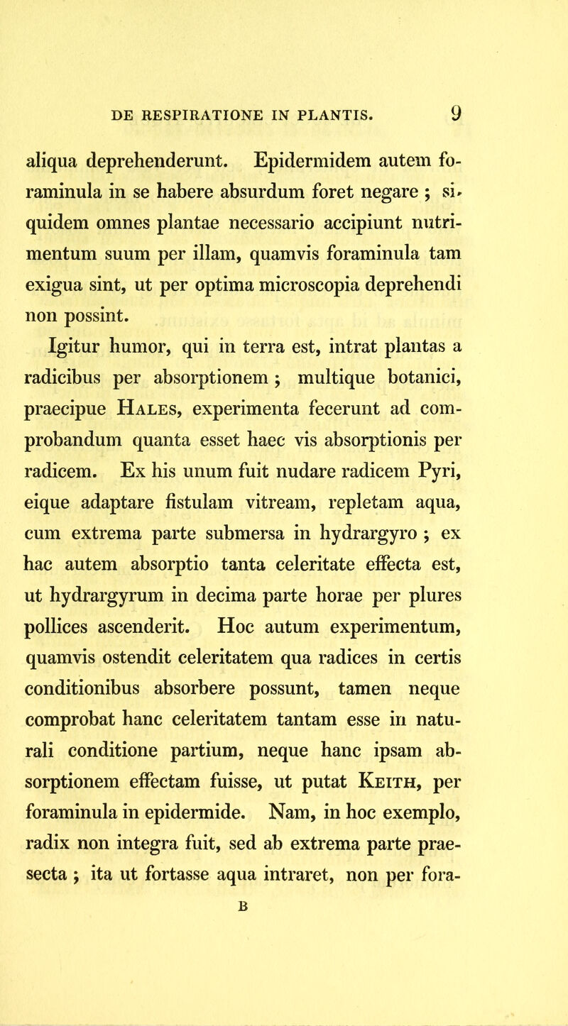 aliqua deprehenderunt. Epidermidem autem fo- raminula in se habere absurdum foret negare ; si» quidem omnes plantae necessario accipiunt nutri- mentum suum per illam, quamvis foraminula tam exigua sint, ut per optima microscopia deprehendi non possint. Igitur humor, qui in terra est, intrat plantas a radicibus per absorptionem ; multique botanici, praecipue Hales, experimenta fecerunt ad com- probandum quanta esset haec vis absorptionis per radicem. Ex his unum fuit nudare radicem Pyri, eique adaptare fistulam vitream, repletam aqua, cum extrema parte submersa in hydrargyro ; ex hac autem absorptio tanta celeritate effecta est, ut hydrargyrum in decima parte horae per plures pollices ascenderit. Hoc autum experimentum, quamvis ostendit celeritatem qua radices in certis conditionibus absorbere possunt, tamen neque comprobat hanc celeritatem tantam esse in natu- rali conditione partium, neque hanc ipsam ab- sorptionem effectam fuisse, ut putat Keith, per foraminula in epidermide. Nam, in hoc exemplo, radix non integra fuit, sed ab extrema parte prae- secta ; ita ut fortasse aqua intraret, non per fora- B