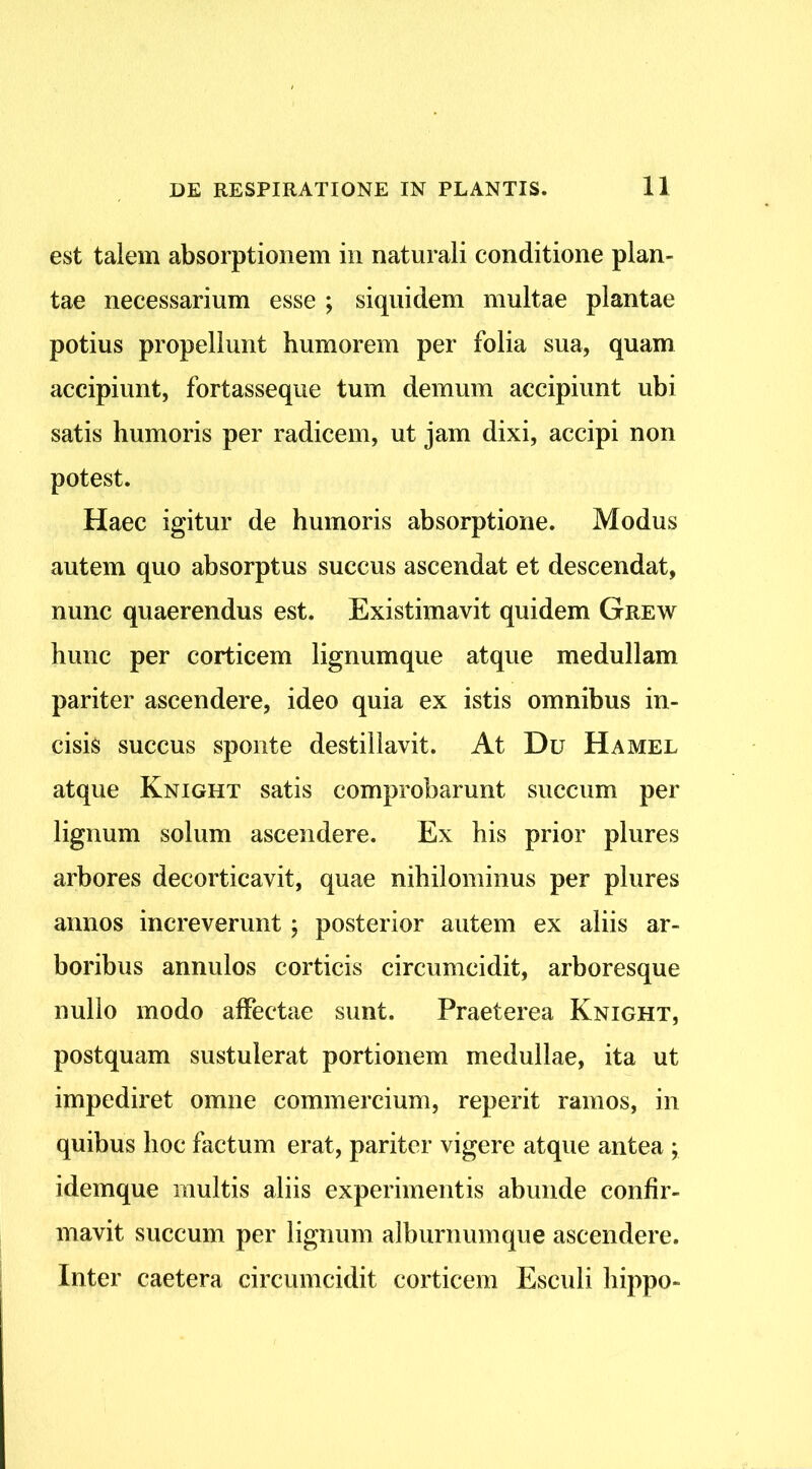 est talem absorptionem in naturali conditione plan- tae necessarium esse ; siquidem multae plantae potius propellunt humorem per folia sua, quam accipiunt, fortasseque tum demum accipiunt ubi satis humoris per radicem, ut jam dixi, accipi non potest. Haec igitur de humoris absorptione. Modus autem quo absorptus succus ascendat et descendat, nunc quaerendus est. Existimavit quidem Grew hunc per corticem lignumque atque medullam pariter ascendere, ideo quia ex istis omnibus in- cisis succus sponte destillavit. At Du Hamel atque Knight satis comprobarunt succum per lignum solum ascendere. Ex his prior plures arbores decorticavit, quae nihilominus per plures annos increverunt; posterior autem ex aliis ar- boribus annulos corticis circumcidit, arboresque nullo modo affectae sunt. Praeterea Knight, postquam sustulerat portionem medullae, ita ut impediret omne commercium, reperit ramos, in quibus hoc factum erat, pariter vigere atque antea ; idemque multis aliis experimentis abunde confir- mavit succum per lignum alburnumque ascendere. Inter caetera circumcidit corticem Esculi hippo-