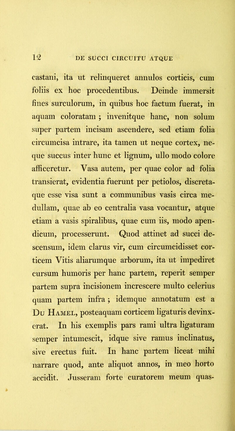 castam, ita ut relinqueret annulos corticis, cum foliis ex hoc procedentibus. Deinde immersit fines surculorum, in quibus hoc factum fuerat, in aquam coloratam ; invenitque hanc, non solum super partem incisam ascendere, sed etiam folia circumcisa intrare, ita tamen ut neque cortex, ne- que succus inter hunc et lignum, ullo modo colore afficeretur. Vasa autem, per quae color ad folia transierat, evidentia fuerunt per petiolos, discreta- que esse visa sunt a communibus vasis circa me- dullam, quae ab eo centralia vasa vocantur, atque etiam a vasis spiralibus, quae cum iis, modo apen- dicum, processerunt. Quod attinet ad succi de- scensum, idem clarus vir, cum circumcidisset cor- ticem Vitis aliarumque arborum, ita ut impediret cursum humoris per hanc partem, reperit semper partem supra incisionem increscere multo celerius quam partem infra; idemque annotatum est a Du Hamel, posteaquam corticem ligaturis devinx- erat. In his exemplis pars rami ultra ligaturam semper intumescit, idque sive ramus inclinatus, sive erectus fuit. In hanc partem liceat mihi narrare quod, ante aliquot annos, in meo horto accidit» Jusseram forte curatorem meum quas-