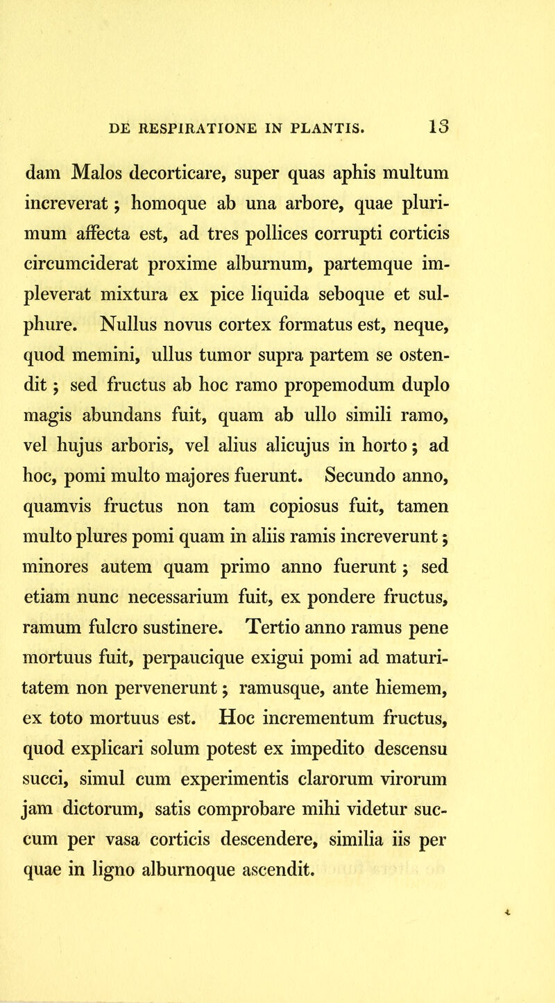 dam Malos decorticare, super quas aphis multum increverat; homoque ab una arbore, quae pluri- mum affecta est, ad tres pollices corrupti corticis circumciderat proxime alburnum, partemque im- pleverat mixtura ex pice liquida seboque et sul- phure. Nullus novus cortex formatus est, neque, quod memini, ullus tumor supra partem se osten- dit , sed fructus ab hoc ramo propemodum duplo magis abundans fuit, quam ab ullo simili ramo, vel hujus arboris, vel alius alicujus in horto; ad hoc, pomi multo majores fuerunt. Secundo anno, quamvis fructus non tam copiosus fuit, tamen multo plures pomi quam in aliis ramis increverunt; minores autem quam primo anno fuerunt; sed etiam nunc necessarium fuit, ex pondere fructus, ramum fulcro sustinere. Tertio anno ramus pene mortuus fuit, perpaucique exigui pomi ad maturi- tatem non pervenerunt; ramusque, ante hiemem, ex toto mortuus est. Hoc incrementum fructus, quod explicari solum potest ex impedito descensu succi, simul cum experimentis clarorum virorum jam dictorum, satis comprobare mihi videtur suc- cum per vasa corticis descendere, similia iis per quae in ligno alburnoque ascendit.