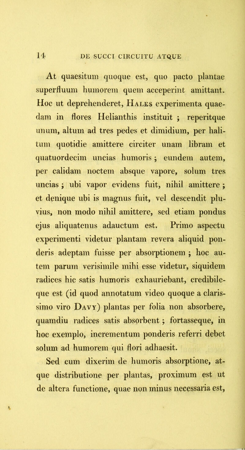 At quaesitum quoque est, quo pacto plantae superfluum humorem quem acceperint amittant. Hoc ut deprehenderet, Hales experimenta quae- dam in flores Helianthis instituit ; reperitque unum, altum ad tres pedes et dimidium, per hali- tum quotidie amittere circiter unam libram et quatuordecim uncias humoris; eundem autem, per calidam noctem absque vapore, solum tres uncias ; ubi vapor evidens fuit, nihil amittere ; et denique ubi is magnus fuit, vel descendit plu- vius, non modo nihil amittere, sed etiam pondus ejus aliquatenus adauctum est. Primo aspectu experimenti videtur plantam revera aliquid pon- deris adeptam fuisse per absorptionem ; hoc au- tem parum verisimile mihi esse videtur, siquidem radices hic satis humoris exhauriebant, credibile- que est (id quod annotatum video quoque a claris- simo viro Davy) plantas per folia non absorbere, quamdiu radices satis absorbent; fortasseque, in hoc exemplo, incrementum ponderis referri debet solum ad humorem qui flori adhaesit. Sed cum dixerim de humoris absorptione, at- que distributione per plantas, proximum est ut de altera functione, quae non minus necessaria est,