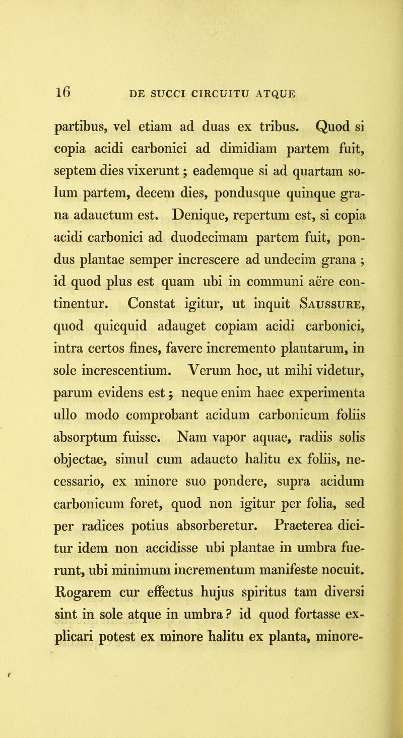partibus, vel etiam ad duas ex tribus. Quod si copia acidi carbonici ad dimidiam partem fuit, septem dies vixerunt; eademque si ad quartam so- lum partem, decem dies, pondusque quinque gra- na adauctum est. Denique, repertum est, si copia acidi carbonici ad duodecimam partem fuit, pon- dus plantae semper increscere ad undecim grana ; id quod plus est quam ubi in communi aere con- tinentur. Constat igitur, ut inquit Saussure, quod quicquid adauget copiam acidi carbonici, intra certos fines, favere incremento plantarum, in sole increscentium. Verum hoc, ut mihi videtur, parum evidens est; neque enim haec experimenta ullo modo comprobant acidum carbonicum foliis absorptum fuisse. Nam vapor aquae, radiis solis objectae, simul cum adaucto halitu ex foliis, ne- cessario, ex minore suo pondere, supra acidum carbonicum foret, quod non igitur per folia, sed per radices potius absorberetur. Praeterea dici- tur idem non accidisse ubi plantae in umbra fue- runt, ubi minimum incrementum manifeste nocuit. Rogarem cur effectus hujus spiritus tam diversi sint in sole atque in umbra ? id quod fortasse ex- plicari potest ex minore halitu ex planta, minore-