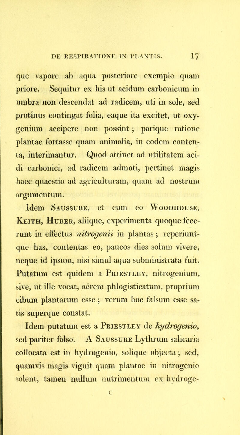 que vapore ab aqua posteriore exemplo quam priore. Sequitur ex his ut acidum carbonicum in umbra non descendat ad radicem, uti in sole, sed protinus contingat folia, eaque ita excitet, ut oxy- genium accipere non possint; parique ratione plantae fortasse quam animalia, in eodem conten- ta, interimantur. Quod attinet ad utilitatem aci- di carbonici, ad radicem admoti, pertinet magis haec quaestio ad agriculturam, quam ad nostrum argumentum. Idem Saussure, et cum eo Woodhouse, Keith, Huber, aliique, experimenta quoque fece- runt in effectus nitrogenii in plantas; reperiunt- que has, contentas eo, paucos dies solum vivere, neque id ipsum, nisi simul aqua subministrata fuit. Putatum est quidem a Priestley, nitrogenium, sive, ut ille vocat, aerem phlogisticatum, proprium cibum plantarum esse; verum hoc falsum esse sa- tis super que constat. Idem putatum est a Priestley de hydrogenio, sed pariter falso. A Saussure Lythrum saliearia collocata est in hydrogenio, solique objecta; sed, quamvis magis viguit quam plantae in nitrogenio solent, tamen nullum nutrimentum ex hydroge- c