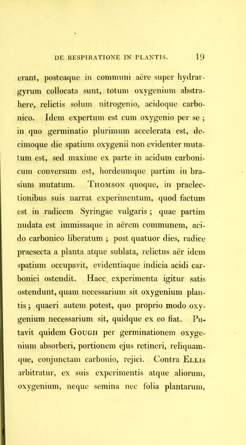 erant, posteaque in communi aere super hydrar- gyrum collocata sunt, totum oxygenium abstra» here, relictis solum nitrogenio, acidoque carbo» nico. Idem expertum est cum oxygenio per se ; in quo germinatio plurimum accelerata est, de- cimoque die spatium oxygenii non evidenter muta» tum est, sed maxime ex parte in acidum carboni- cum conversum est, hordeumque partim in bra- sium mutatum. Thomson quoque, in praelec- tionibus suis narrat experimentum, quod factum est in radicem Syringae vulgaris ; quae partim nudata est immissaque in aerem communem, aci- do carbonico liberatum ; post quatuor dies, radice praesecta a planta atque sublata, relictus aer idem spatium occupavit, evidentiaque indicia acidi car- bonici ostendit. Haec^ experimenta igitur satis ostendunt, quam necessarium sit oxygenium plan- tis ; quaeri autem potest, quo proprio modo oxy- genium necessarium sit, quidque ex eo fiat. Pu- tavit quidem Gough per germinationem oxyge- nium absorberi, portionem ejus retineri, reliquam- que, conjunctam carbonio, rejici. Contra Ellis arbitratur, ex suis experimentis atque aliorum, oxygenium, neque semina nec folia plantarum,