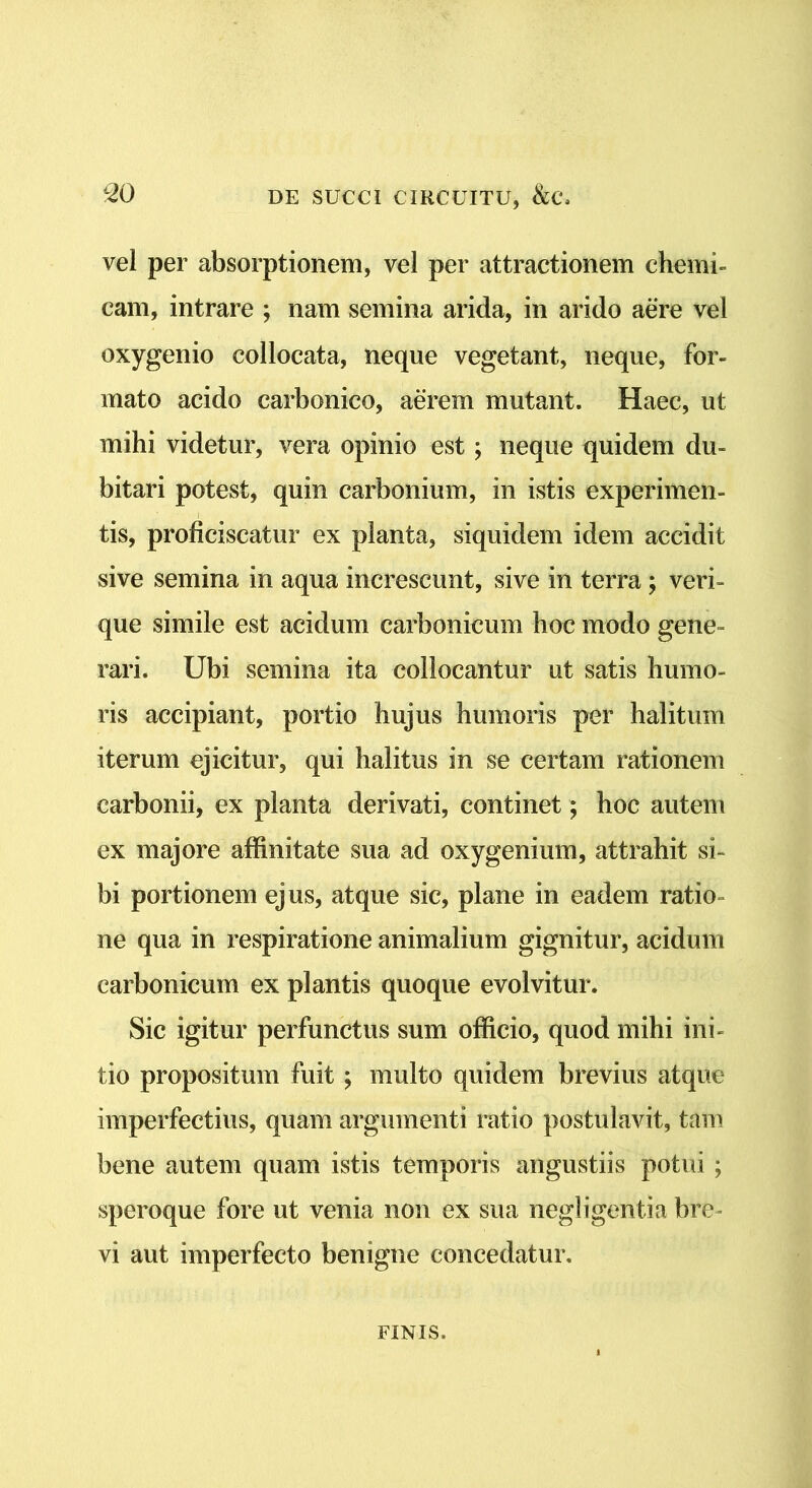 vel per absorptionem, vel per attractionem chemi- eam, intrare ; nam semina arida, in arido aere vel oxygenio collocata, neque vegetant, neque, for- mato acido carbonico, aerem mutant. Haec, ut mihi videtur, vera opinio est; neque quidem du- bitari potest, quin carbonium, in istis experimen- tis, proficiscatur ex planta, siquidem idem accidit sive semina in aqua increscunt, sive in terra; veri- que simile est acidum carbonicum hoc modo gene- rari. Ubi semina ita collocantur ut satis humo- ris accipiant, portio hujus humoris per halitum iterum ejicitur, qui halitus in se certam rationem carbonii, ex planta derivati, continet; hoc autem ex majore affinitate sua ad oxygenium, attrahit si- bi portionem ejus, atque sic, plane in eadem ratio- ne qua in respiratione animalium gignitur, acidum carbonicum ex plantis quoque evolvitur. Sic igitur perfunctus sum officio, quod mihi ini- tio propositum fuit ; multo quidem brevius atque imperfectius, quam argumenti ratio postulavit, tam bene autem quam istis temporis angustiis potui ; speroque fore ut venia non ex sua negligentia bre- vi aut imperfecto benigne concedatur. FINIS.