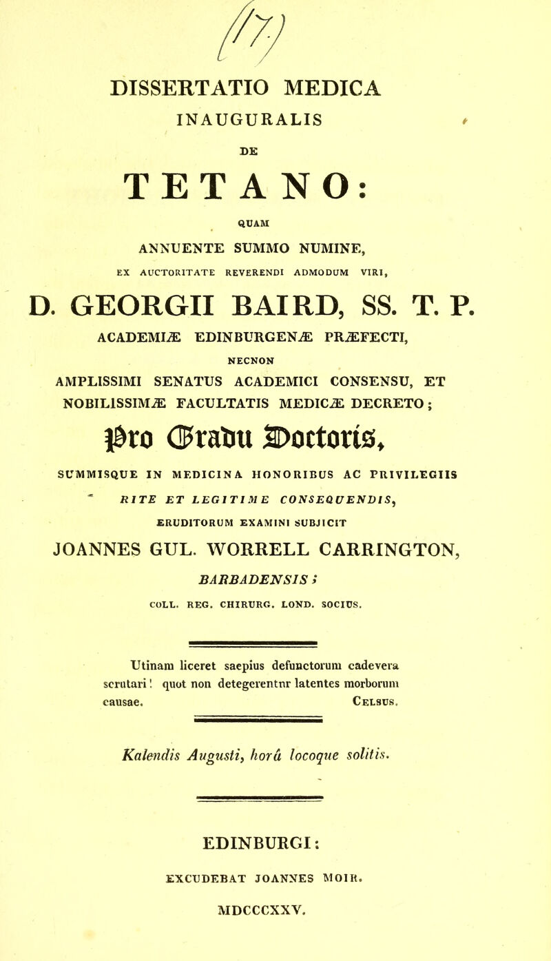 DISSERTATIO MEDICA INAUGURALIS * DE TETANO: QUAM ANNUENTE SUMMO NUMINE, EX AUCTORITATE REVERENDI ADMODUM VIRI, D. GEORGII BAIRD, SS. T. P. ACADEMI2E EDINBURGENiE PRjEFECTI, NECNON AMPLISSIMI SENATUS ACADEMICI CONSENSU, ET NOBILISSIMiE FACULTATIS MEDICA DECRETO; #ro Doctorts, SUMMISQUE IN MEDICINA HONORIBUS AC PRIVILEGIIS * RITE ET LEGITIME CONSEQUENDIS, ERUDITORUM EXAMINI SUBJICIT JOANNES GUL. WORRELL CARRINGTON, BARBADENS1S i COLL. REG. CHIRURG. LOND. SOCIUS. Utinam liceret saepius defunctorum cadevera scrutari! quot non detegerentur latentes morborum causae. Celsus. Kalendis Augusti, hora locoque solitis. EDINBURGI *. EXCUDEBAT JOANNES MOIIt. MDCCCXXY.