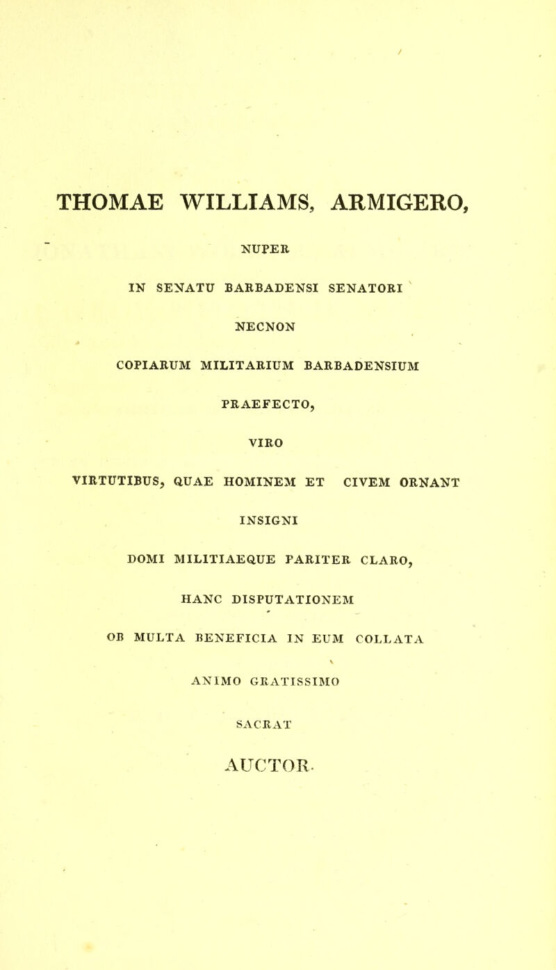 THOMAE WILLIAMS, ARMIGERO, NUPER IN SENATU BARBADENSI SENATORI NECNON COPIARUM MILITARIUM BARBADENSIUM PRAEFECTO, VIRO VIRTUTIBUS, QUAE HOMINEM ET CIVEM ORNANT INSIGNI DOMI MILITIAEQUE PARITER CLARO, HANC DISPUTATIONEM OB MULTA BENEFICIA IN EUM COLLATA ANIMO GRATISSIMO SACRAT AUCTOR