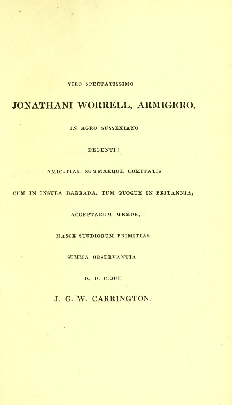 VIRO SPECTATISSIMO JGNATHANI WORRELL, ARMIGERO, IN AGRO SUSSEXIANO DEGENTI ; AMICITIAE SUMMAEdUE COMITATIS CUM IN INSULA BARBADA, TUM QUOOUE IN BRITANNIA, ACCEPTARUM MEMOR, HASCE STUDIORUM PRIMITIAS SUMMA OBSERVANTIA D. D. C.OUE J. G. W. CARRINGTON