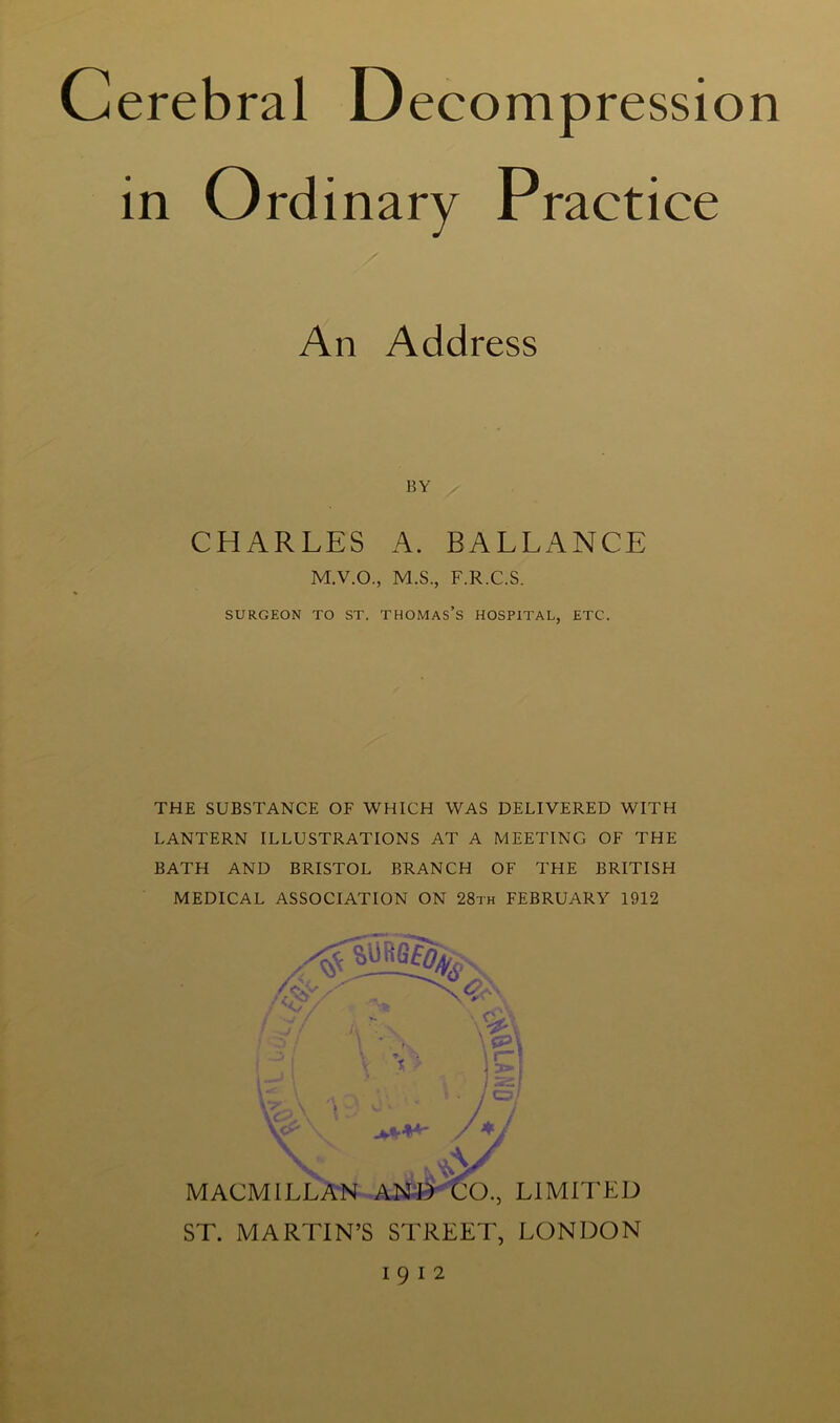 Cerebral Decompression in Ordinary Practice An Address BY CHARLES A. BALLANCE M.V.O., M.S., F.R.C.S. SURGEON TO ST. THOMAS’S HOSPITAL, ETC. THE SUBSTANCE OF WHICH WAS DELIVERED WITH LANTERN ILLUSTRATIONS AT A MEETING OF THE BATH AND BRISTOL BRANCH OF THE BRITISH MEDICAL ASSOCIATION ON 28th FEBRUARY 1912 MACMILLAN AND CO., LIMITED ST. MARTIN’S STREET, LONDON 1912