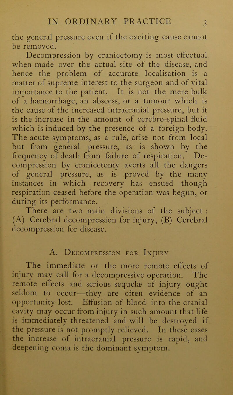 3 the general pressure even if the exciting cause cannot be removed. Decompression by craniectomy is most effectual when made over the actual site of the disease, and hence the problem of accurate localisation is a matter of supreme interest to the surgeon and of vital importance to the patient. It is not the mere bulk of a haemorrhage, an abscess, or a tumour which is the cause of the increased intracranial pressure, but it is the increase in the amount of cerebro-spinal fluid which is induced by the presence of a foreign body. The acute symptoms, as a rule, arise not from local but from general pressure, as is shown by the frequency of death from failure of respiration. De- compression by craniectomy averts all the dangers of general pressure, as is proved by the many instances in which recovery has ensued though respiration ceased before the operation was begun, or during its performance. There are two main divisions of the subject : (A) Cerebral decompression for injury, (B) Cerebral decompression for disease. A. Decompression for Injury The immediate or the more remote effects of injury may call for a decompressive operation. The remote effects and serious sequelae of injury ought seldom to occur—they are often evidence of an opportunity lost. Effusion of blood into the cranial cavity may occur from injury in such amount that life is immediately threatened and will be destroyed if the pressure is not promptly relieved. In these cases the increase of intracranial pressure is rapid, and deepening coma is the dominant symptom.