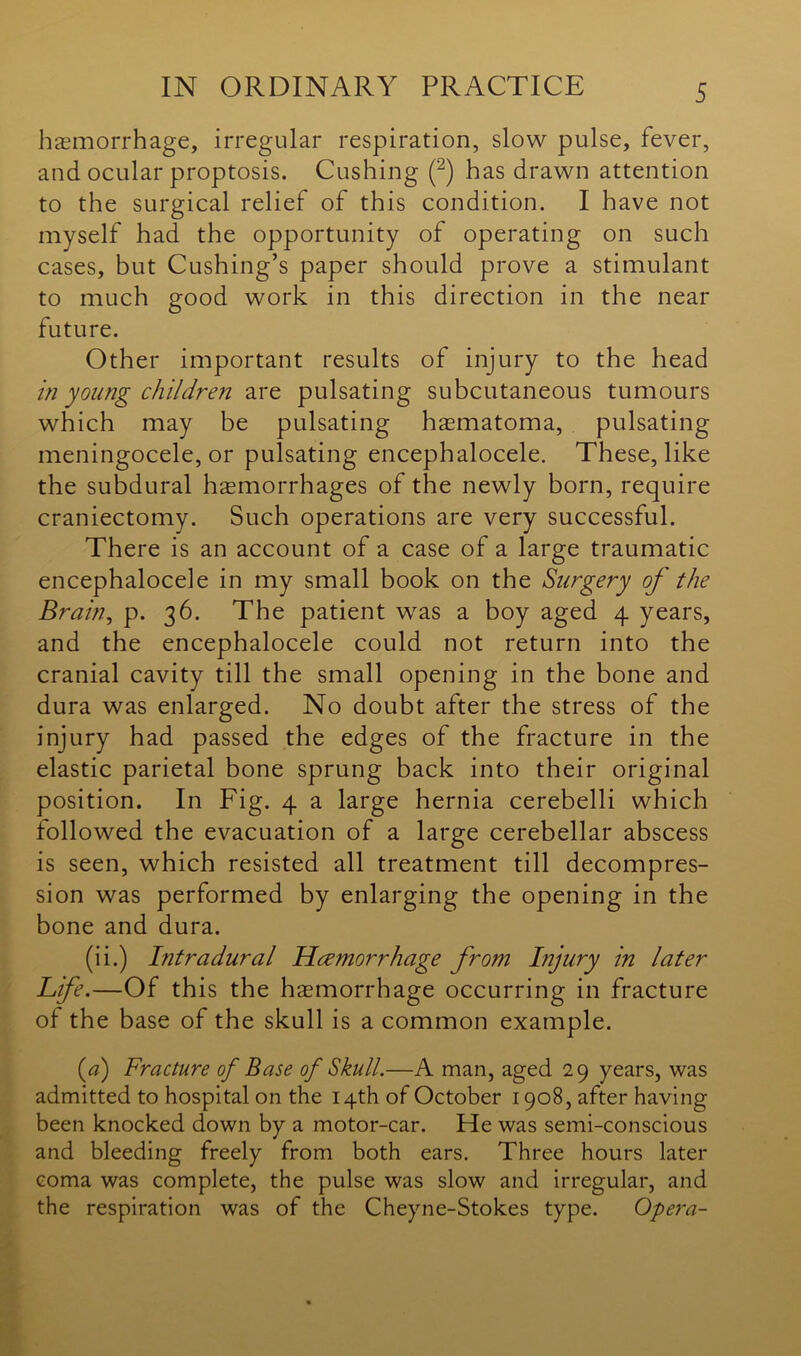 haemorrhage, irregular respiration, slow pulse, fever, and ocular proptosis. Cushing (2) has drawn attention to the surgical relief of this condition. I have not myself had the opportunity of operating on such cases, but Cushing’s paper should prove a stimulant to much good work in this direction in the near future. Other important results of injury to the head in young children are pulsating subcutaneous tumours which may be pulsating haematoma, pulsating meningocele, or pulsating encephalocele. These, like the subdural haemorrhages of the newly born, require craniectomy. Such operations are very successful. There is an account of a case of a large traumatic encephalocele in my small book on the Surgery of the Brain, p. 36. The patient was a boy aged 4 years, and the encephalocele could not return into the cranial cavity till the small opening in the bone and dura was enlarged. No doubt after the stress of the injury had passed the edges of the fracture in the elastic parietal bone sprung back into their original position. In Fig. 4 a large hernia cerebelli which followed the evacuation of a large cerebellar abscess is seen, which resisted all treatment till decompres- sion was performed by enlarging the opening in the bone and dura. (ii.) Intradural Haemorrhage from Injury in later Life.—Of this the haemorrhage occurring in fracture of the base of the skull is a common example. (a) Fracture of Base of Skull.—A man, aged 29 years, was admitted to hospital on the 14th of October 1908, after having been knocked down by a motor-car. He was semi-conscious and bleeding freely from both ears. Three hours later coma was complete, the pulse was slow and irregular, and the respiration was of the Cheyne-Stokes type. Opera-