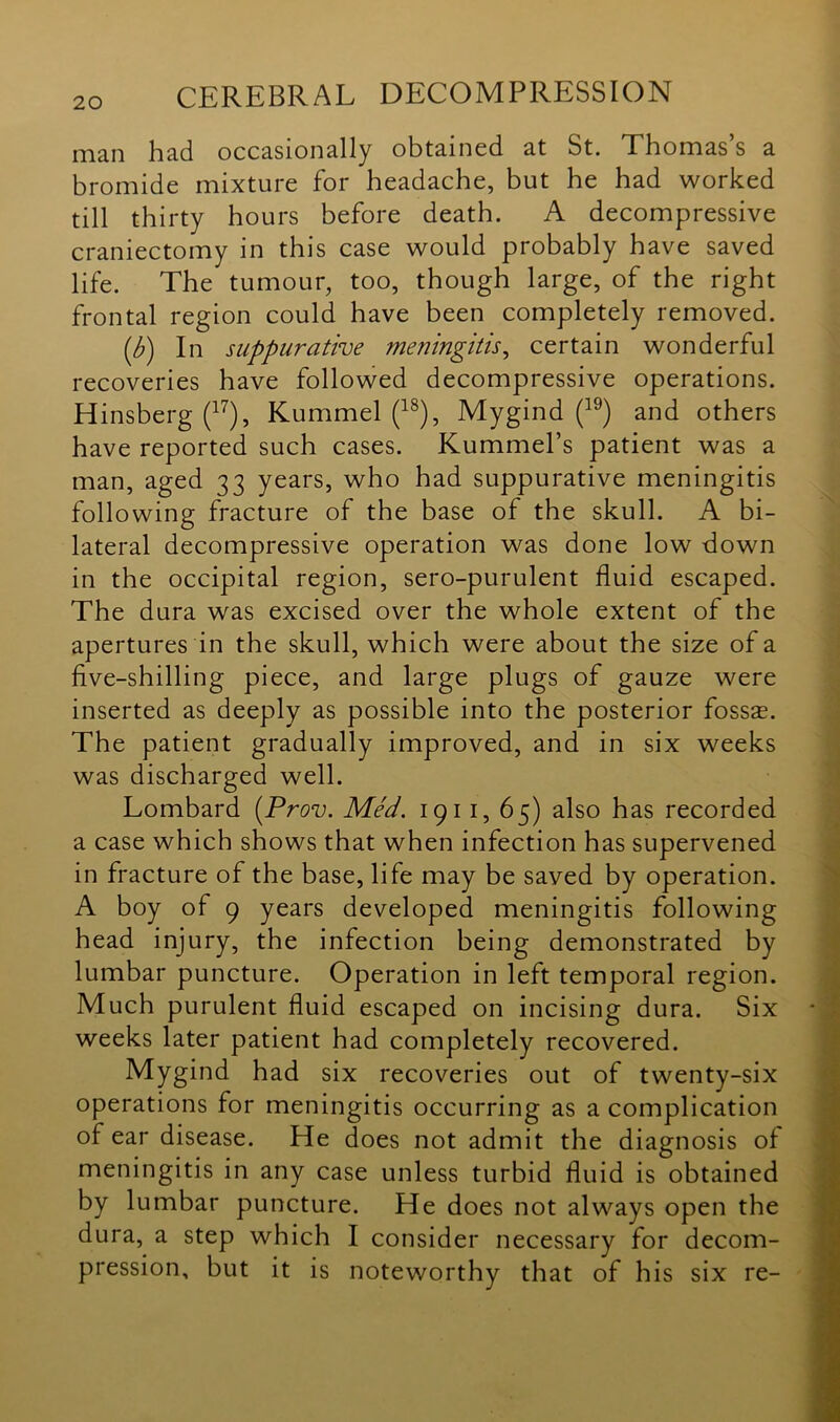 man had occasionally obtained at St. Thomas’s a bromide mixture for headache, but he had worked till thirty hours before death. A decompressive craniectomy in this case would probably have saved life. The tumour, too, though large, of the right frontal region could have been completely removed. (b) In suppurative meningitis, certain wonderful recoveries have followed decompressive operations. Hinsberg (17), Kummel (18), Mygind (19) and others have reported such cases. Kummel’s patient was a man, aged 33 years, who had suppurative meningitis following fracture of the base of the skull. A bi- lateral decompressive operation was done low down in the occipital region, sero-purulent fluid escaped. The dura was excised over the whole extent of the apertures in the skull, which were about the size of a five-shilling piece, and large plugs of gauze were inserted as deeply as possible into the posterior fossae. The patient gradually improved, and in six weeks was discharged well. Lombard (Prov. Med. 191 1, 65) also has recorded a case which shows that when infection has supervened in fracture of the base, life may be saved by operation. A boy of 9 years developed meningitis following head injury, the infection being demonstrated by lumbar puncture. Operation in left temporal region. Much purulent fluid escaped on incising dura. Six weeks later patient had completely recovered. Mygind had six recoveries out of twenty-six operations for meningitis occurring as a complication of ear disease. He does not admit the diagnosis of meningitis in any case unless turbid fluid is obtained by lumbar puncture. He does not always open the dura, a step which I consider necessary for decom- pression, but it is noteworthy that of his six re-