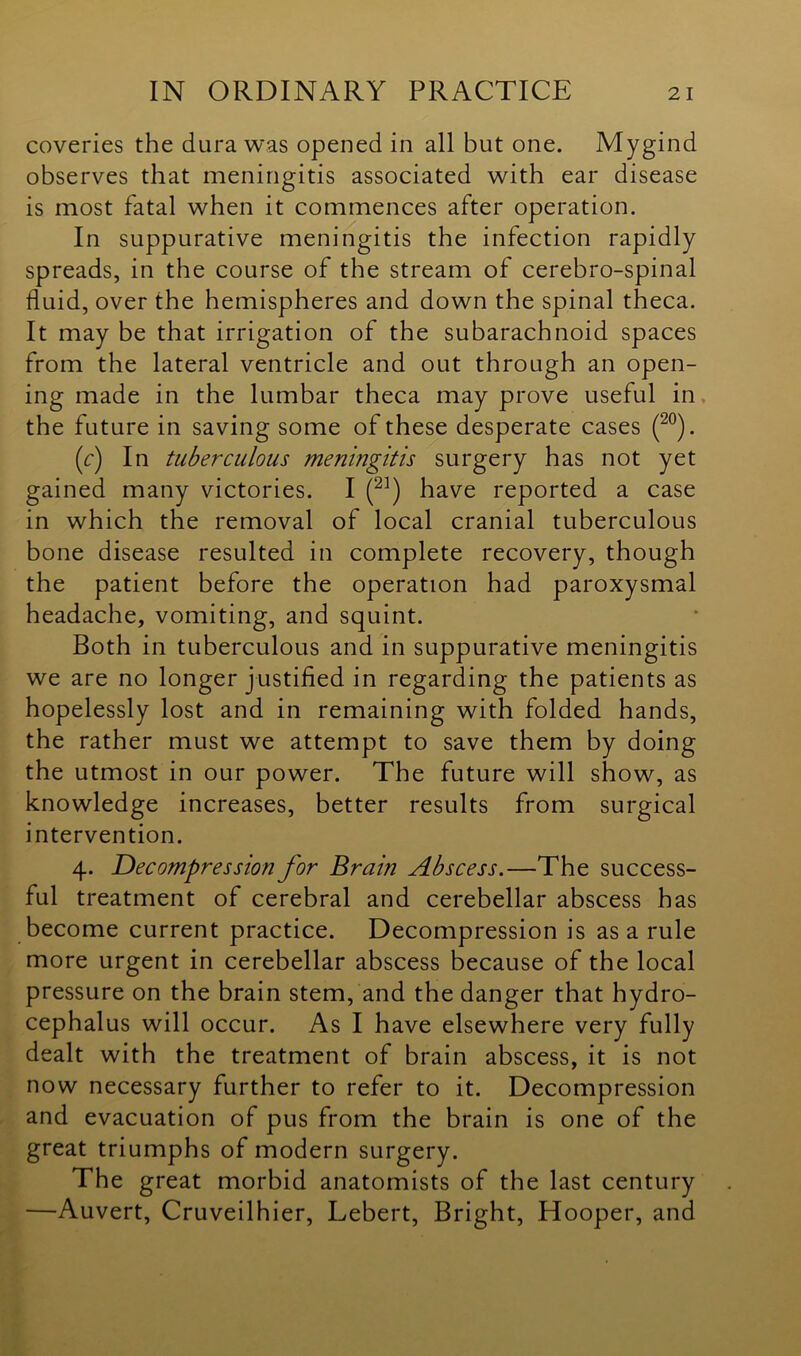 coveries the dura was opened in all but one. Mygind observes that meningitis associated with ear disease is most fatal when it commences after operation. In suppurative meningitis the infection rapidly spreads, in the course of the stream of cerebro-spinal fluid, over the hemispheres and down the spinal theca. It may be that irrigation of the subarachnoid spaces from the lateral ventricle and out through an open- ing made in the lumbar theca may prove useful in the future in saving some of these desperate cases (20). (f) In tuberculous meningitis surgery has not yet gained many victories. I (21) have reported a case in which the removal of local cranial tuberculous bone disease resulted in complete recovery, though the patient before the operation had paroxysmal headache, vomiting, and squint. Both in tuberculous and in suppurative meningitis we are no longer justified in regarding the patients as hopelessly lost and in remaining with folded hands, the rather must we attempt to save them by doing the utmost in our power. The future will show, as knowledge increases, better results from surgical intervention. 4. Decompression for Brain Abscess.—The success- ful treatment of cerebral and cerebellar abscess has become current practice. Decompression is as a rule more urgent in cerebellar abscess because of the local pressure on the brain stem, and the danger that hydro- cephalus will occur. As I have elsewhere very fully dealt with the treatment of brain abscess, it is not now necessary further to refer to it. Decompression and evacuation of pus from the brain is one of the great triumphs of modern surgery. The great morbid anatomists of the last century —Auvert, Cruveilhier, Lebert, Bright, Hooper, and