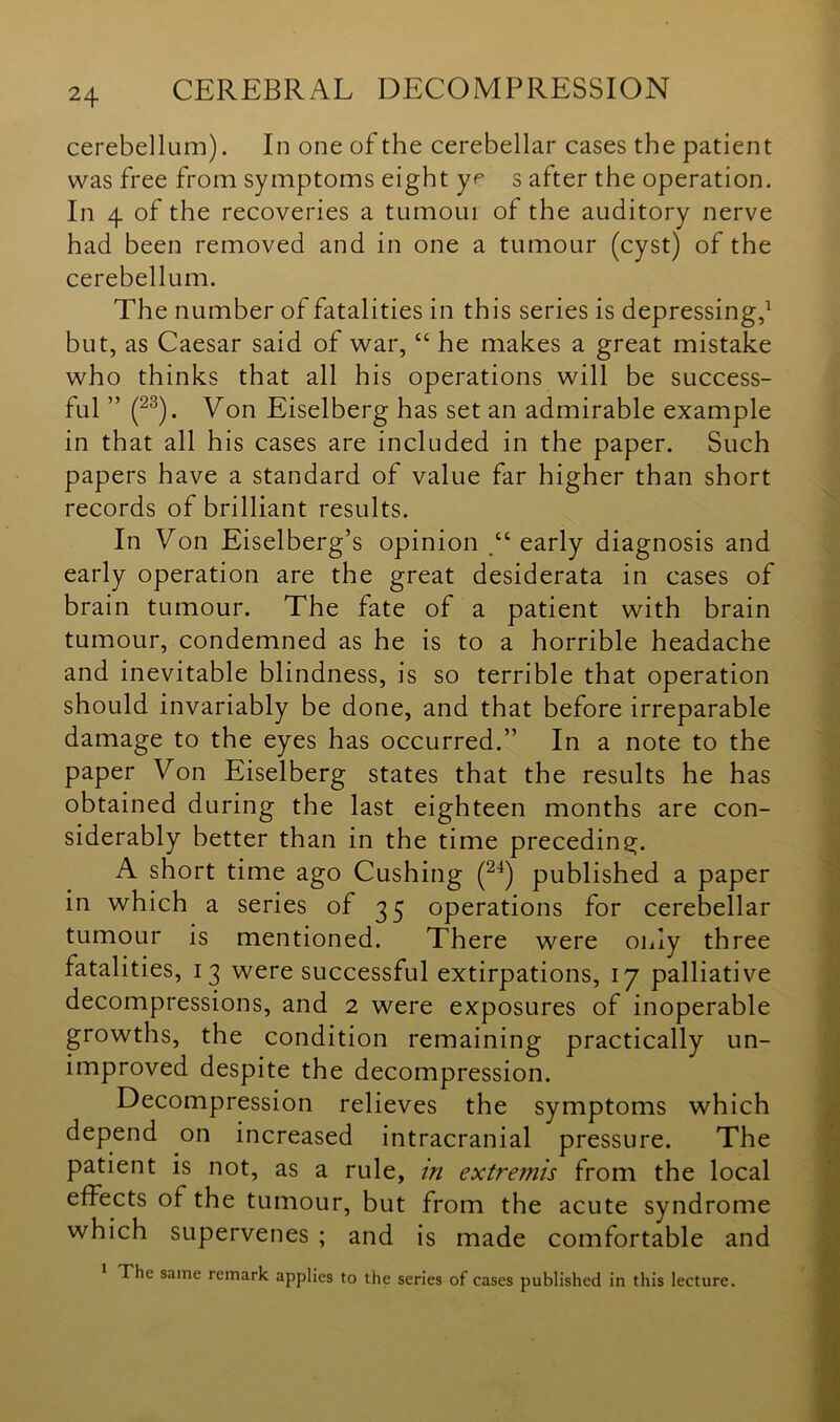 cerebellum). In one of the cerebellar cases the patient was free from symptoms eight yr s after the operation. In 4 of the recoveries a turnout of the auditory nerve had been removed and in one a tumour (cyst) of the cerebellum. The number of fatalities in this series is depressing,1 but, as Caesar said of war, “ he makes a great mistake who thinks that all his operations will be success- ful ” (23). Von Eiselberg has set an admirable example in that all his cases are included in the paper. Such papers have a standard of value far higher than short records of brilliant results. In Von Eiselberg’s opinion “ early diagnosis and early operation are the great desiderata in cases of brain tumour. The fate of a patient with brain tumour, condemned as he is to a horrible headache and inevitable blindness, is so terrible that operation should invariably be done, and that before irreparable damage to the eyes has occurred.” In a note to the paper Von Eiselberg states that the results he has obtained during the last eighteen months are con- siderably better than in the time preceding. A short time ago Cushing (24) published a paper in which a series of 35 operations for cerebellar tumour is mentioned. There were only three fatalities, 13 were successful extirpations, 17 palliative decompressions, and 2 were exposures of inoperable growths, the condition remaining practically un- improved despite the decompression. Decompression relieves the symptoms which depend on increased intracranial pressure. The patient is not, as a rule, in extremis from the local effects of the tumour, but from the acute syndrome which supervenes ; and is made comfortable and The same remark applies to the series of cases published in this lecture.