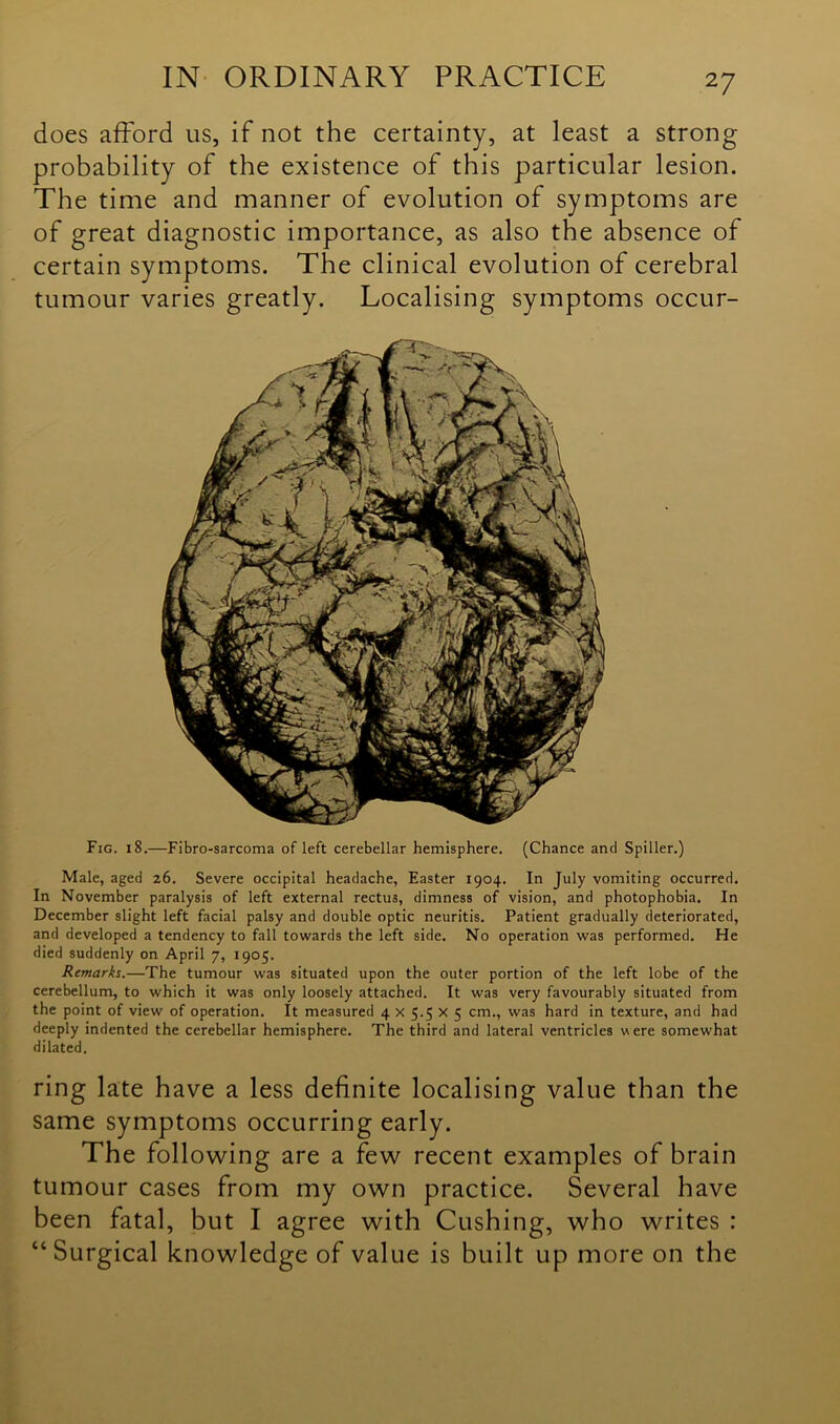 does afford us, if not the certainty, at least a strong probability of the existence of this particular lesion. The time and manner of evolution of symptoms are of great diagnostic importance, as also the absence of certain symptoms. The clinical evolution of cerebral tumour varies greatly. Localising symptoms occur- Fig. 18.—Fibro-sarcoma of left cerebellar hemisphere. (Chance and Spiller.) Male, aged 26. Severe occipital headache, Easter 1904. In July vomiting occurred. In November paralysis of left external rectus, dimness of vision, and photophobia. In December slight left facial palsy and double optic neuritis. Patient gradually deteriorated, and developed a tendency to fall towards the left side. No operation was performed. He died suddenly on April 7, 1905. Remarks.—The tumour was situated upon the outer portion of the left lobe of the cerebellum, to which it was only loosely attached. It was very favourably situated from the point of view of operation. It measured 4 x 5.5 x 5 cm., was hard in texture, and had deeply indented the cerebellar hemisphere. The third and lateral ventricles were somewhat dilated. ring late have a less definite localising value than the same symptoms occurring early. The following are a few recent examples of brain tumour cases from my own practice. Several have been fatal, but I agree with Cushing, who writes : “Surgical knowledge of value is built up more on the