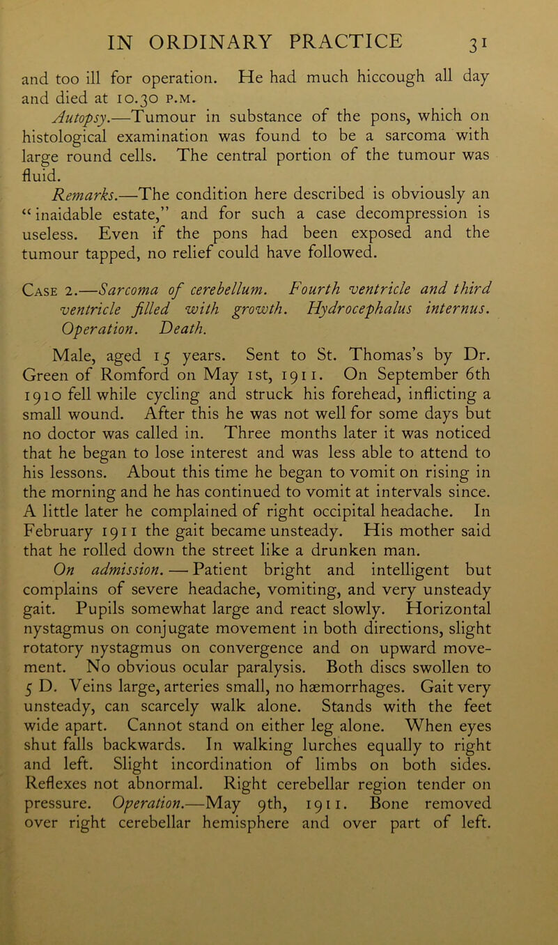 and too ill for operation. He had much hiccough all day and died at 10.30 p.m. Autopsy.—Tumour in substance of the pons, which on histological examination was found to be a sarcoma with large round cells. The central portion of the tumour was fluid. Remarks.—The condition here described is obviously an “ inaidable estate,” and for such a case decompression is useless. Even if the pons had been exposed and the tumour tapped, no relief could have followed. Case 2.—Sarcoma of cerebellum. Fourth ventricle and third ventricle filled with growth. Hydrocephalus internus. Operation. Heath. Male, aged 15 years. Sent to St. Thomas’s by Dr. Green of Romford on May 1st, 1911. On September 6th 1910 fell while cycling and struck his forehead, inflicting a small wound. After this he was not well for some days but no doctor was called in. Three months later it was noticed that he began to lose interest and was less able to attend to his lessons. About this time he began to vomit on rising in the morning and he has continued to vomit at intervals since. A little later he complained of right occipital headache. In February 19 n the gait became unsteady. His mother said that he rolled down the street like a drunken man. On admission. — Patient bright and intelligent but complains of severe headache, vomiting, and very unsteady gait. Pupils somewhat large and react slowly. Horizontal nystagmus on conjugate movement in both directions, slight rotatory nystagmus on convergence and on upward move- ment. No obvious ocular paralysis. Both discs swollen to 5 D. Veins large, arteries small, no haemorrhages. Gait very unsteady, can scarcely walk alone. Stands with the feet wide apart. Cannot stand on either leg alone. When eyes shut falls backwards. In walking lurches equally to right and left. Slight incordination of limbs on both sides. Reflexes not abnormal. Right cerebellar region tender on pressure. Operation.—May 9th, 1911. Bone removed over right cerebellar hemisphere and over part of left.