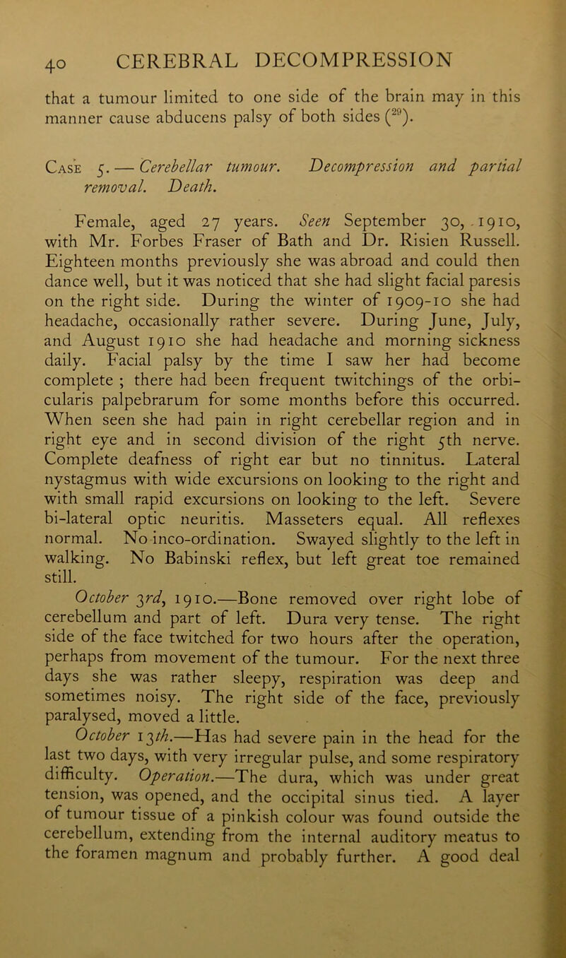 4° that a tumour limited to one side of the brain may in this manner cause abducens palsy of both sides (2'-'). Case 5. — Cerebellar tumour. Decompression and partial removal. Death. Female, aged 27 years. Seen September 30, .1910, with Mr. Forbes Fraser of Bath and Dr. Risien Russell. Eighteen months previously she was abroad and could then dance well, but it was noticed that she had slight facial paresis on the right side. During the winter of 1909-10 she had headache, occasionally rather severe. During June, July, and August 1910 she had headache and morning sickness daily. Facial palsy by the time I saw her had become complete ; there had been frequent twitchings of the orbi- cularis palpebrarum for some months before this occurred. When seen she had pain in right cerebellar region and in right eye and in second division of the right 5th nerve. Complete deafness of right ear but no tinnitus. Lateral nystagmus with wide excursions on looking to the right and with small rapid excursions on looking to the left. Severe bi-lateral optic neuritis. Masseters equal. All reflexes normal. No inco-ordination. Swayed slightly to the left in walking. No Babinski reflex, but left great toe remained still. October 3rd, 1910.—Bone removed over right lobe of cerebellum and part of left. Dura very tense. The right side of the face twitched for two hours after the operation, perhaps from movement of the tumour. For the next three days she was rather sleepy, respiration was deep and sometimes noisy. The right side of the face, previously paralysed, moved a little. October i^th.—Has had severe pain in the head for the last two days, with very irregular pulse, and some respiratory difficulty. Operation.—The dura, which was under great tension, was opened, and the occipital sinus tied. A layer of tumour tissue of a pinkish colour was found outside the cerebellum, extending from the internal auditory meatus to the foramen magnum and probably further. A good deal