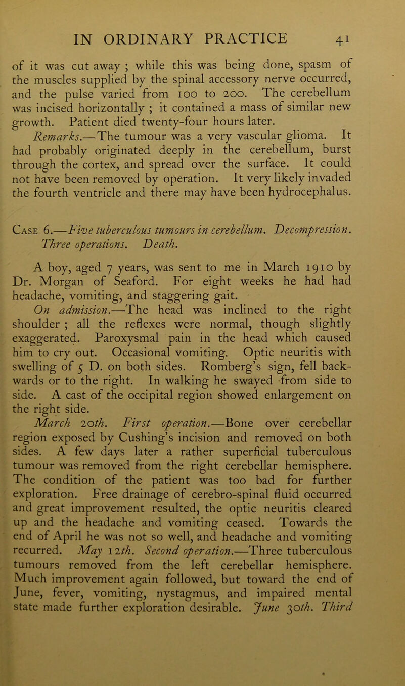 of it was cut away ; while this was being done, spasm of the muscles supplied by the spinal accessory nerve occurred, and the pulse varied from ioo to 200. The cerebellum was incised horizontally ; it contained a mass ol similar new growth. Patient died twenty-four hours later. Remarks.—The tumour was a very vascular glioma. It had probably originated deeply in the cerebellum, burst through the cortex, and spread over the surface. It could not have been removed by operation. It very likely invaded the fourth ventricle and there may have been hydrocephalus. Case 6.—Five tuberculous tumours in cerebellum. Decompression. Three operations. Death. A boy, aged 7 years, was sent to me in March 1910 by Dr. Morgan of Seaford. For eight weeks he had had headache, vomiting, and staggering gait. On admission.—The head was inclined to the right shoulder ; all the reflexes were normal, though slightly exaggerated. Paroxysmal pain in the head which caused him to cry out. Occasional vomiting. Optic neuritis with swelling of 5 D. on both sides. Romberg’s sign, fell back- wards or to the right. In walking he swayed from side to side. A cast of the occipital region showed enlargement on the right side. March 2oth. First operation.—Bone over cerebellar region exposed by Cushing’s incision and removed on both sides. A few days later a rather superficial tuberculous tumour was removed from the right cerebellar hemisphere. The condition of the patient was too bad for further exploration. Free drainage of cerebro-spinal fluid occurred and great improvement resulted, the optic neuritis cleared up and the headache and vomiting ceased. Towards the end of April he was not so well, and headache and vomiting recurred. May nth. Second operation.—Three tuberculous tumours removed from the left cerebellar hemisphere. Much improvement again followed, but toward the end of June, fever, vomiting, nystagmus, and impaired mental state made further exploration desirable. June 30///. Third
