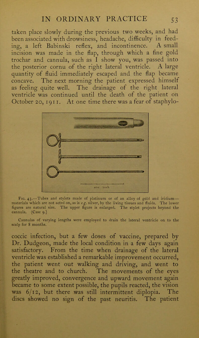 taken place slowly during the previous two weeks, and had been associated with drowsiness, headache, difficulty in feed- ing, a left Babinski reflex, and incontinence. A small incision was made in the flap, through which a fine gold trochar and cannula, such as I show you, was passed into the posterior cornu of the right lateral ventricle. A large quantity of fluid immediately escaped and the flap became concave. The next morning the patient expressed himself as feeling quite well. The drainage of the right lateral ventricle was continued until the death of the patient on October 20, 1911. At one time there was a fear of staphylo- one inch Fig. 43.—Tubes and stylets made of platinum or of an alloy of gold and iridium— materials which are not acted on, as is e.g. silver, by the living tissues and fluids. The lower figures are natural size. The upper figure is enlarged. The stylet projects beyond the cannula. (Case 9.) Cannulas of varying lengths were employed to drain the lateral ventricle on to the scalp for 8 months. coccic infection, but a few doses of vaccine, prepared by Dr. Dudgeon, made the local condition in a few days again satisfactory. From the time when drainage of the lateral ventricle was established a remarkable improvement occurred, the patient went out walking and driving, and went to the theatre and to church. The movements of the eyes greatly improved, convergence and upward movement again became to some extent possible, the pupils reacted, the vision was 6/12, but there was still intermittent diplopia. The discs showed no sign of the past neuritis. The patient