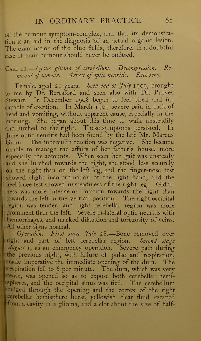of the tumour symptom-complex, and that its demonstra- tion is an aid in the diagnosis of an actual organic lesion. The examination of the blue fields, therefore, in a doubtful case of brain tumour should never be omitted. Case jx,—Cystic glioma of cerebellum. Decompression. Re- moval of tumour. Arrest of optic neuritis. Recovery. Female, aged 21 years. Seen end of July 1909, brought to me by Dr. Beresford and seen also with Dr. Purves Stewart. In December 1908 began to feel tired and in- capable of exertion. In March 1909 severe pain in back of head and vomiting, without apparent cause, especially in the morning. She began about this time to walk unsteadily and lurched to the right. These symptoms persisted. In June optic neuritis had been found by the late Mr. Marcus Gunn. The tuberculin reaction was negative. She became unable to manage the affairs of her father’s house, more especially the accounts. When seen her gait was unsteady and she lurched towards the right, she stood less securely on the right than on the left leg, and the finger-nose test showed slight inco-ordination of the right hand, and the heel-knee test showed unsteadiness of the right leg. Giddi- ness was more intense on rotation towards the right than towards the left in the vertical position. The right occipital region was tender, and right cerebellar region was more prominent than the left. Severe bi-lateral optic neuritis with haemorrhages, and marked dilatation and tortuosity of veins. All other signs normal. Operation. First stage July 28.—Bone removed over right and part of left cerebellar region. Second stage August 1, as an emergency operation. Severe pain during ' the previous night, with failure of pulse and respiration, made imperative the immediate opening of the dura. The respiration fell to 6 per minute. The dura, which was very tense, was opened so as to expose both cerebellar hemi- spheres, and the occipital sinus was tied. The cerebellum bulged through the opening and the cortex of the right cerebellar hemisphere burst, yellowish clear fluid escaped from a cavity in a glioma, and a clot about the size of half-