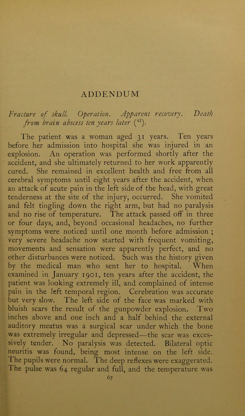 ADDENDUM Fracture of skull. Operation. Apparent recovery. T)eath from brain abscess ten years later (42). The patient was a woman aged 31 years. Ten years before her admission into hospital she was injured in an explosion. An operation was performed shortly after the accident, and she ultimately returned to her work apparently cured. She remained in excellent health and free from all cerebral symptoms until eight years after the accident, when an attack of acute pain in the left side of the head, with great tenderness at the site of the injury, occurred. She vomited and felt tingling down the right arm, but had no paralysis and no rise of temperature. The attack passed off in three or four days, and, beyond occasional headaches, no further symptoms were noticed until one month before admission ; very severe headache now started with frequent vomiting, movements and sensation were apparently perfect, and no other disturbances were noticed. Such was the history given by the medical man who sent her to hospital. When examined in January 1901, ten years after the accident, the patient was looking extremely ill, and complained of intense pain in the left temporal region. Cerebration was accurate but very slow. The left side of the face was marked with bluish scars the result of the gunpowder explosion. Two inches above and one inch and a half behind the external auditory meatus was a surgical scar under which the bone was extremely irregular and depressed—the scar was exces- sively tender. No paralysis was detected. Bilateral optic neuritis was found, being most intense on the left side. The pupils were normal. The deep reflexes were exaggerated. The pulse was 64 regular and full, and the temperature was