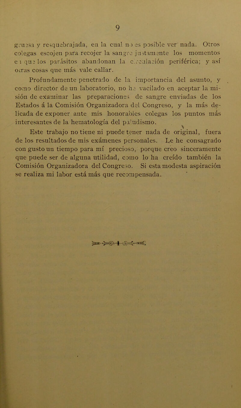 gruesa y resquebrajada, eu la cual no es posible ver' nada. Otros colegas escojen para recojer la sangre justamente los momentos ei que los parásitos abandonan la circulación periférica; y así ocras cosas que más vale callar. Profundamente penetrado de la importancia del asunto, y como director de un laboratorio, no he vacilado en aceptar la mi- sión de examinar las preparaciones de sangre enviadas de los Estados á la Comisión Organizadora del Congreso, y la más de- licada de exponer ante mis honorables colegas los puntos más interesantes de la hematología del paludismo. Este trabajo no tiene ni puede tener nada de original, fuera de los resultados de mis exámenes personales. Ee he consagrado con gusto un tiempo para mí precioso, porque creo sinceramente que puede ser de alguna utilidad, como lo ha creído también la Comisión Organizadora del Congreso. Si esta modesta aspiración se realiza mi labor está más que recompensada.