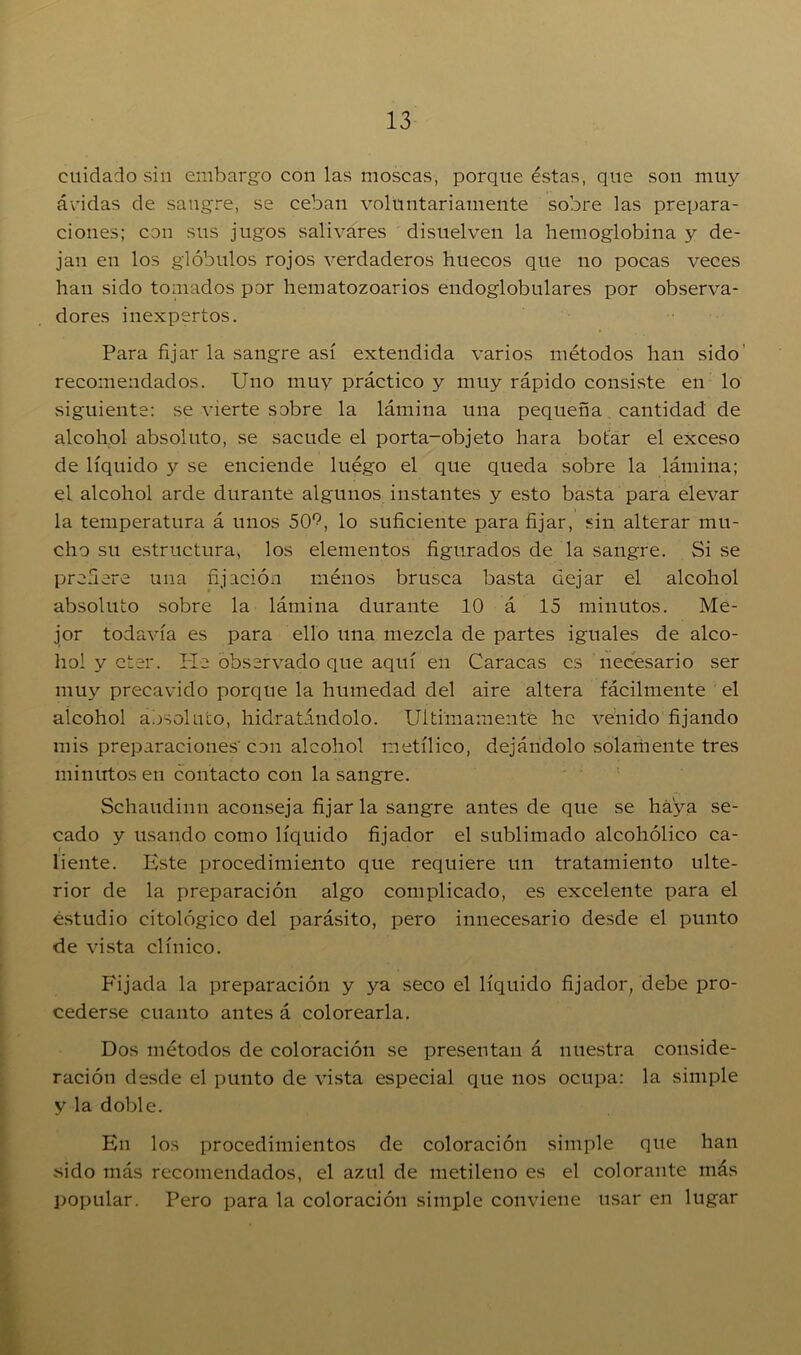 cuidado sin embargo con las moscas, porque éstas, que son muy ávidas de sangre, se ceban voluntariamente sobre las prepara- ciones; con sus jugos salivares disuelven la hemoglobina y de- jan en los glóbulos rojos verdaderos huecos que no pocas veces han sido tornados por hematozoarios endoglobulares por observa- dores inexpertos. Para fijar la sangre así extendida varios métodos han sido recomendados. Uno muy práctico y muy rápido consiste en lo siguiente: se vierte sobre la lámina una pequeña cantidad de alcohol absoluto, se sacude el porta-objeto hara botar el exceso de líquido y se enciende luégo el que queda sobre la lámina; el alcohol arde durante algunos instantes y esto basta para elevar la temperatura á unos 5CU, lo suficiente para fijar, sin alterar mu- cho su estructura, los elementos figurados de la sangre. Si se prefiere una fijación ménos brusca basta dejar el alcohol absoluto sobre la lámina durante 10 á 15 minutos. Me- jor todavía es para ello una mezcla de partes iguales de alco- hol y eter. He observado que aquí en Caracas es necesario ser muy precavido porque la humedad del aire altera fácilmente el alcohol absoluto, hidratándolo. Ultimamente he venido fijando mis preparaciones' con alcohol metílico, dejándolo solarhente tres minutos en contacto con la sangre. Schaudinn aconseja fijarla sangre antes de que se haya se- cado y usando como líquido fijador el sublimado alcohólico ca- i líente. Este procedimiento que requiere un tratamiento ulte- rior de la preparación algo complicado, es excelente para el estudio citológico del parásito, pero innecesario desde el punto de vista clínico. Fijada la preparación y ya seco el líquido fijador, debe pro- cederse cuanto antes á colorearla. Dos métodos de coloración se presentan á nuestra conside- ración desde el punto de vista especial que nos ocupa: la simple y la doble. En los procedimientos de coloración simple que han sido más recomendados, el azul de metileno es el colorante más popular. Pero para la coloración simple conviene usar en lugar